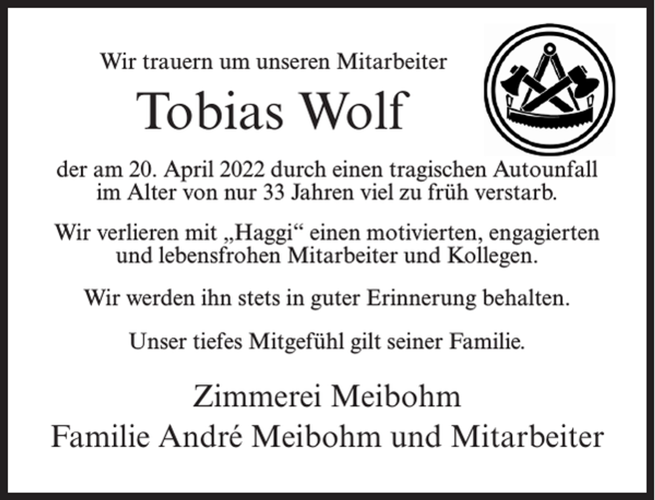 <p>Wir trauern um unseren Mitarbeiter</p><p>Tobias Wolf<br />der am 20. April 2022 durch einen tragischen Autounfall<br />im Alter von nur 33 Jahren viel zu früh verstarb.<br />Wir verlieren mit „Haggi“ einen motivierten, engagierten<br />und lebensfrohen Mitarbeiter und Kollegen.<br />Wir werden ihn stets in guter Erinnerung behalten.<br />Unser tiefes Mitgefühl gilt seiner Familie.</p><p>Zimmerei Meibohm<br />Familie André Meibohm und Mitarbeiter</p>