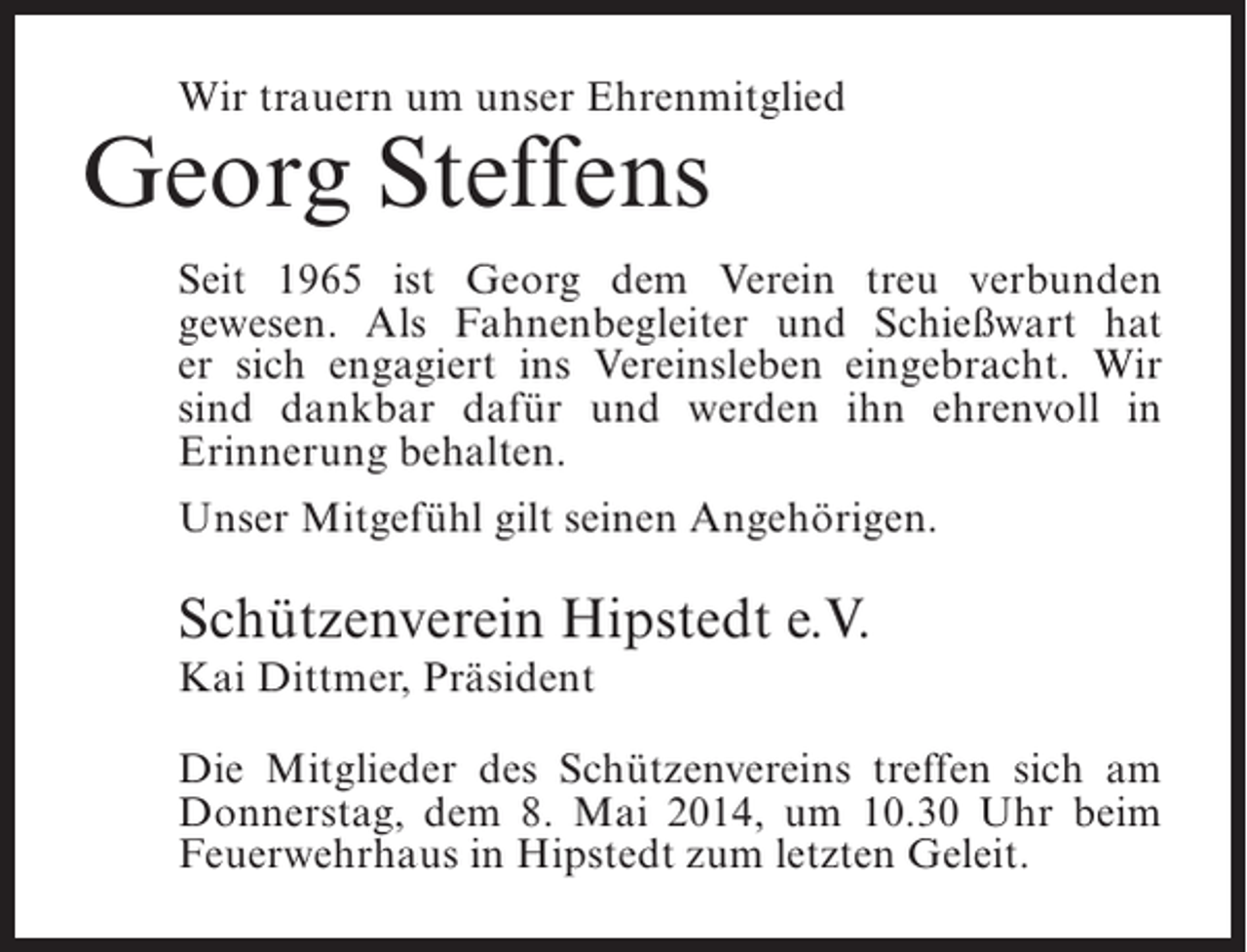 <p>Wir trauern um unser Ehrenmitglied</p><p>Georg Steffens</p><p>Seit 1965 ist Georg dem Verein treu verbunden<br />g<br />­ ewesen. Als Fahnenbegleiter und Schießwart hat<br />er sich engagiert ins Vereinsleben eingebracht. Wir<br />sind dankbar dafür und werden ihn ehrenvoll in<br />E<br />­ rinnerung behalten.<br />Unser Mitgefühl gilt seinen Angehörigen.</p><p>Schützenverein Hipstedt e.V.<br />Kai Dittmer, Präsident</p><p>Die Mitglieder des Schützenvereins treffen sich am<br />Donnerstag, dem 8. Mai 2014, um 10.30 Uhr beim<br />Feuerwehrhaus in Hipstedt zum letzten Geleit.</p>