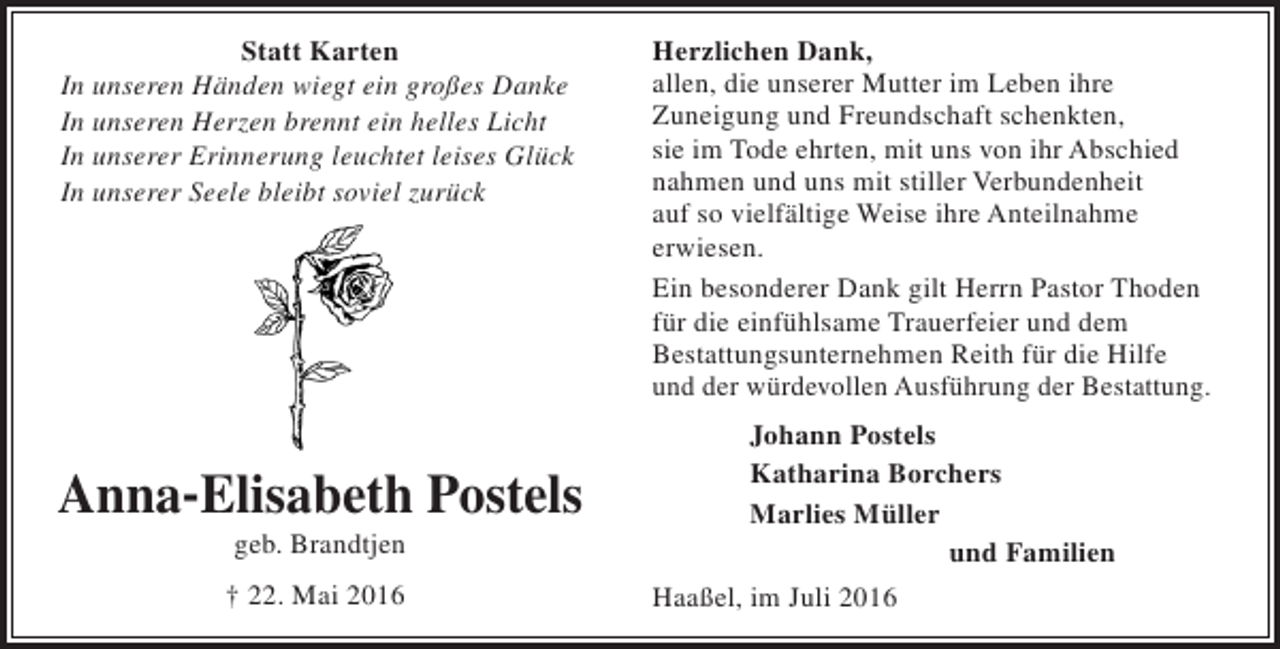 <p>Statt Karten<br />In unseren Händen wiegt ein großes Danke<br />In unseren Herzen brennt ein helles Licht<br />In unserer Erinnerung leuchtet leises Glück<br />In unserer Seele bleibt soviel zurück</p><p>Anna-Elisabeth Postels<br />geb. Brandtjen<br />† 22. Mai 2016</p><p>Herzlichen Dank,<br />allen, die unserer Mutter im Leben ihre<br />Zuneigung und Freundschaft schenkten,<br />sie im Tode ehrten, mit uns von ihr Abschied<br />nahmen und uns mit stiller Verbundenheit<br />auf so vielfältige Weise ihre Anteilnahme<br />erwiesen.<br />Ein besonderer Dank gilt Herrn Pastor Thoden<br />für die einfühlsame Trauerfeier und dem<br />Bestattungsunternehmen Reith für die Hilfe<br />und der würdevollen Ausführung der Bestattung.<br />Johann Postels<br />Katharina Borchers<br />Marlies Müller<br />und Familien<br />Haaßel, im Juli 2016</p>