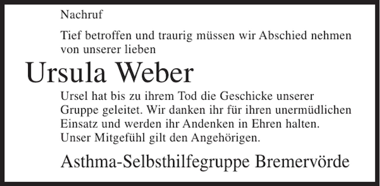 <p>Nachruf<br />Tief betroffen und traurig müssen wir Abschied nehmen<br />von unserer lieben</p><p>Ursula Weber</p><p>Ursel hat bis zu ihrem Tod die Geschicke unserer<br />Gruppe geleitet. Wir danken ihr für ihren unermüdlichen<br />Einsatz und werden ihr Andenken in Ehren halten.<br />Unser Mitgefühl gilt den Angehörigen.</p><p>Asthma-Selbsthilfegruppe Bremervörde</p>
