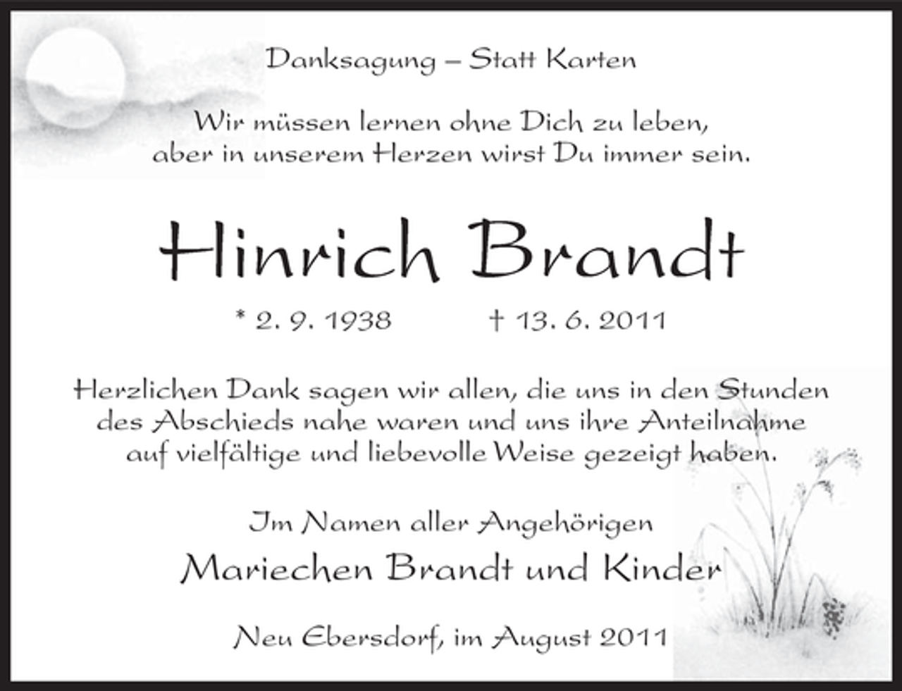 <p>Danksagung – Statt Karten<br />Wir müssen lernen ohne Dich zu leben,<br />aber in unserem Herzen wirst Du immer sein.</p><p>Hinrich Brandt<br />* 2. 9. 1938</p><p>† 13. 6. 2011</p><p>Herzlichen Dank sagen wir allen, die uns in den Stunden<br />des Abschieds nahe waren und uns ihre Anteilnahme<br />auf vielfältige und liebevolle Weise gezeigt haben.<br />Im Namen aller Angehörigen</p><p>Mariechen Brandt und Kinder<br />Neu Ebersdorf, im August 2011</p>