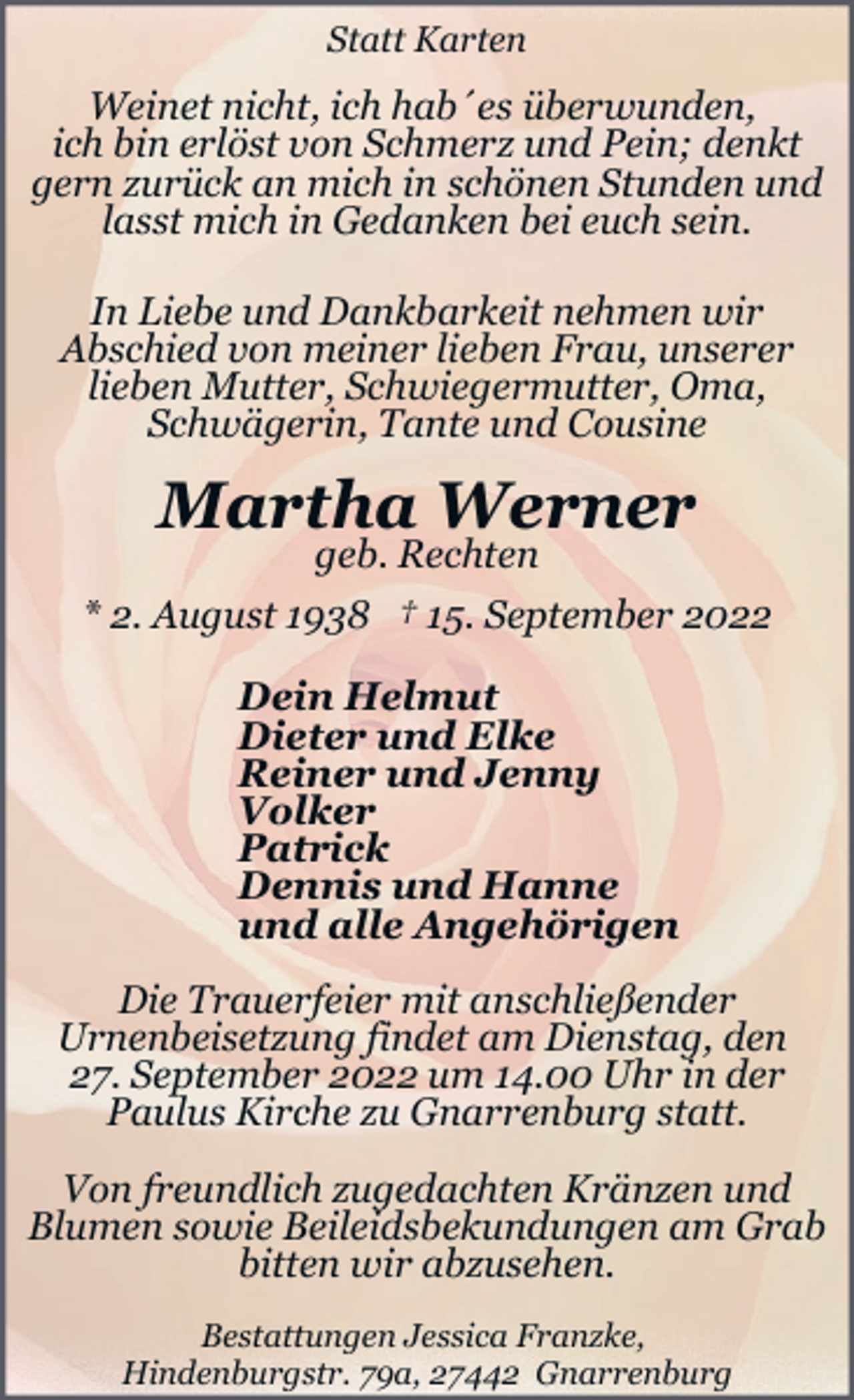 <p>Statt Karten</p><p>Weinet nicht, ich hab´es überwunden,<br />ich bin erlöst von Schmerz und Pein; denkt<br />gern zurück an mich in schönen Stunden und<br />lasst mich in Gedanken bei euch sein.<br />In Liebe und Dankbarkeit nehmen wir<br />Abschied von meiner lieben Frau, unserer<br />lieben Mutter, Schwiegermutter, Oma,<br />Schwägerin, Tante und Cousine</p><p>Martha Werner</p><p>geb. Rechten<br />* 2. August 1938 † 15. September 2022<br />Dein Helmut<br />Dieter und Elke<br />Reiner und Jenny<br />Volker<br />Patrick<br />Dennis und Hanne<br />und alle Angehörigen<br />Die Trauerfeier mit anschließender<br />Urnenbeisetzung findet am Dienstag, den<br />27. September 2022 um 14.00 Uhr in der<br />Paulus Kirche zu Gnarrenburg statt.<br />Von freundlich zugedachten Kränzen und<br />Blumen sowie Beileidsbekundungen am Grab<br />bitten wir abzusehen.<br />Bestattungen Jessica Franzke,<br />Hindenburgstr. 79a, 27442 Gnarrenburg</p>