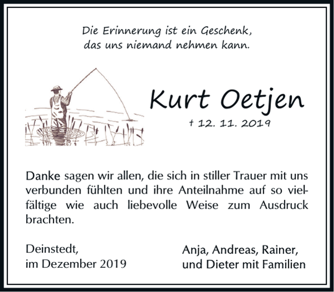 <p>Die Erinnerung ist ein Geschenk,<br />das uns niemand nehmen kann.</p><p>Kurt Oetjen<br />† 12. 11. 2019</p><p>sagen wir allen, die sich in stiller Trauer mit uns<br />verbunden fühlten und ihre Anteilnahme auf so vielfältige wie auch liebevolle Weise zum Ausdruck<br />brachten.<br />Deinstedt,<br />im Dezember 2019</p>