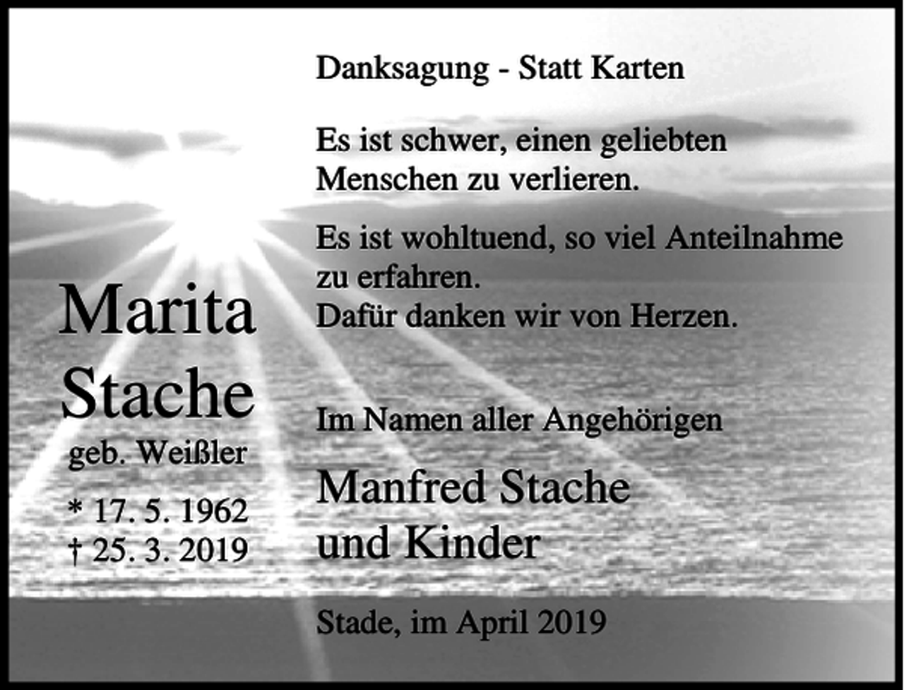 <p>Danksagung - Statt Karten<br />Es ist schwer, einen geliebten<br />Menschen zu verlieren.</p><p>Marita<br />Stache<br />geb. Weißler<br />* 17. 5. 1962<br />† 25. 3. 2019</p><p>Es ist wohltuend, so viel Anteilnahme<br />zu erfahren.<br />Dafür danken wir von Herzen.<br />Im Namen aller Angehörigen</p><p>Manfred Stache<br />und Kinder<br />Stade, im April 2019</p>