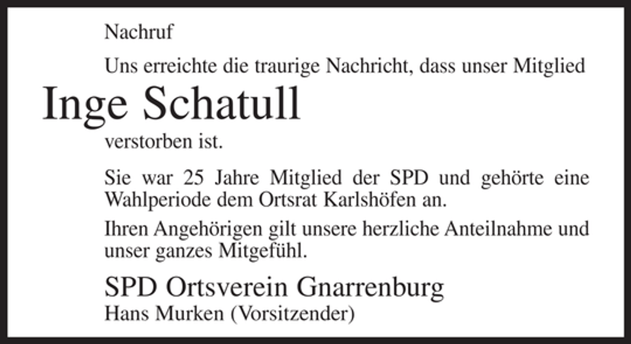 <p>Nachruf<br />Uns erreichte die traurige Nachricht, dass unser Mitglied</p><p>Inge Schatull<br />verstorben ist.<br />Sie war 25 Jahre Mitglied der SPD und gehörte eine<br />Wahlperiode dem Ortsrat Karlshöfen an.<br />Ihren Angehörigen gilt unsere herzliche Anteilnahme und<br />unser ganzes Mitgefühl.</p><p>SPD Ortsverein Gnarrenburg<br />Hans Murken (Vorsitzender)</p>