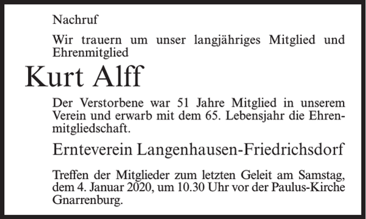 <p>Nachruf<br />Wir trauern um unser langjähriges Mitglied und<br />Ehrenmitglied</p><p>Kurt Alff</p><p>Der Verstorbene war 51 Jahre Mitglied in unserem<br />Verein und erwarb mit dem 65. Lebensjahr die Ehrenmitgliedschaft.</p><p>Ernteverein Langenhausen-Friedrichsdorf<br />Treffen der Mitglieder zum letzten Geleit am Samstag,<br />dem 4. Januar 2020, um 10.30 Uhr vor der Paulus-Kirche<br />Gnarrenburg.</p>