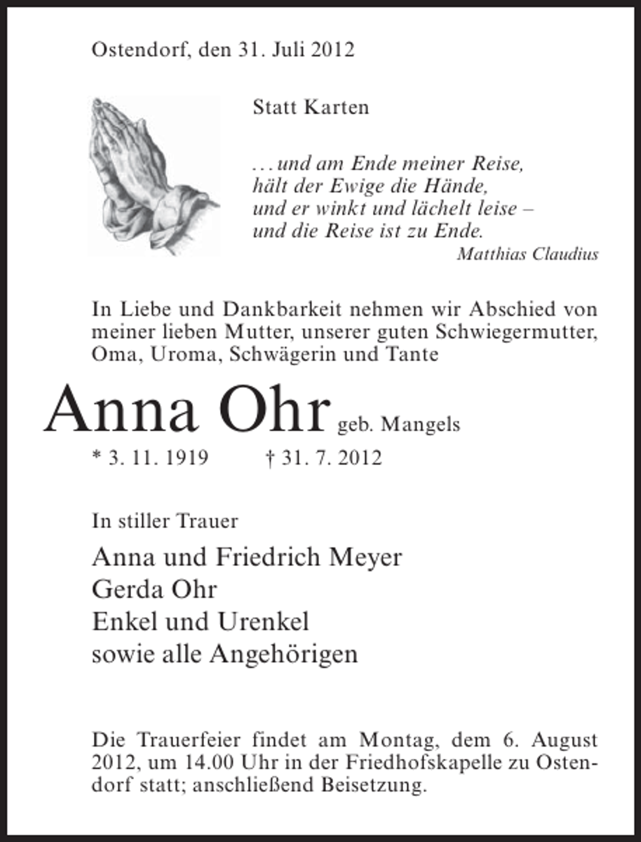 <p>Ostendorf, den 31. Juli 2012<br />Statt Karten<br />. . . und am Ende meiner Reise,<br />hält der Ewige die Hände,<br />und er winkt und lächelt leise –<br />und die Reise ist zu Ende.<br />Matthias Claudius</p><p>In Liebe und Dankbarkeit nehmen wir Abschied von<br />meiner lieben Mutter, unserer guten Schwiegermutter,<br />Oma, Uroma, Schwägerin und Tante</p><p>Anna Ohr<br />* 3. 11. 1919</p><p>geb. Mangels</p><p>† 31. 7. 2012</p><p>In stiller Trauer</p><p>Anna und Friedrich Meyer<br />Gerda Ohr<br />Enkel und Urenkel<br />sowie alle Angehörigen<br />Die Trauerfeier findet am Montag, dem 6. August<br />2012, um 14.00 Uhr in der Friedhofskapelle zu Ostendorf statt; anschließend Beisetzung.</p>