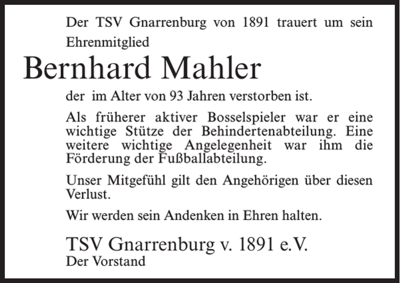 <p>Der TSV Gnarrenburg von 1891 trauert um sein<br />Ehrenmitglied</p><p>Bernhard Mahler</p><p>der im Alter von 93 Jahren verstorben ist.<br />Als früherer aktiver Bosselspieler war er eine<br />wichtige Stütze der Behindertenabteilung. Eine<br />weitere wichtige Angelegenheit war ihm die<br />Förderung der Fußballabteilung.<br />Unser Mitgefühl gilt den Angehörigen über diesen<br />Verlust.<br />Wir werden sein Andenken in Ehren halten.</p><p>TSV Gnarrenburg v. 1891 e.V.<br />Der Vorstand</p>