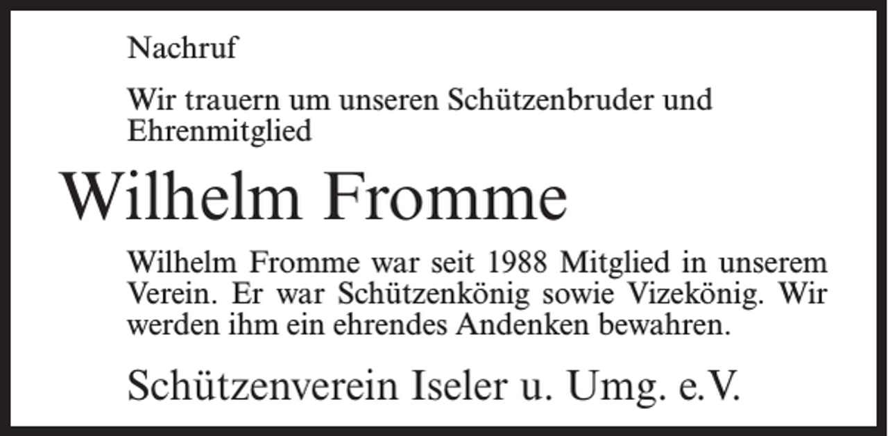 <p>Nachruf<br />Wir trauern um unseren Schützenbruder und<br />Ehrenmitglied</p><p>Wilhelm Fromme<br />Wilhelm Fromme war seit 1988 Mitglied in unserem<br />Verein. Er war Schützenkönig sowie Vizekönig. Wir<br />werden ihm ein ehrendes Andenken bewahren.</p><p>Schützenverein Iseler u. Umg. e.V.</p>