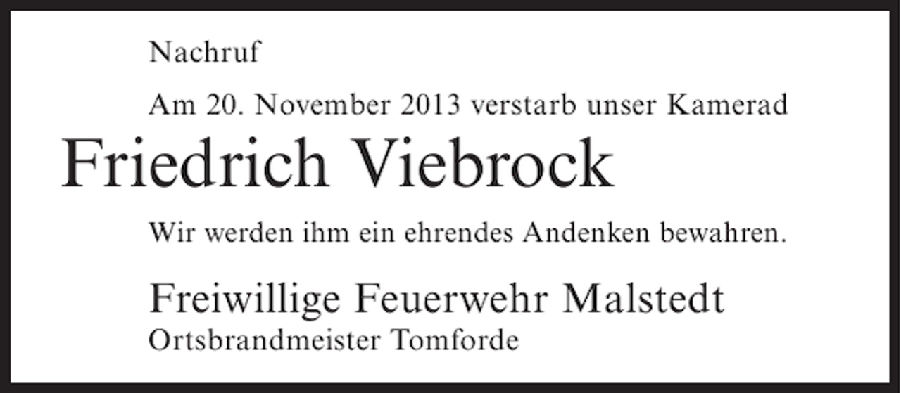 <p>Nachruf<br />Am 20. November 2013 verstarb unser Kamerad</p><p>Friedrich Viebrock<br />Wir werden ihm ein ehrendes Andenken bewahren.</p><p>Freiwillige Feuerwehr Malstedt<br />Ortsbrandmeister Tomforde</p>