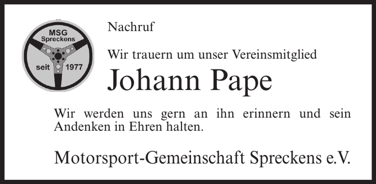 <p>Nachruf<br />Wir trauern um unser Vereinsmitglied</p><p>Johann Pape<br />Wir werden uns gern an ihn erinnern und sein<br />Andenken in Ehren halten.</p><p>Motorsport-Gemeinschaft Spreckens e.V.</p>