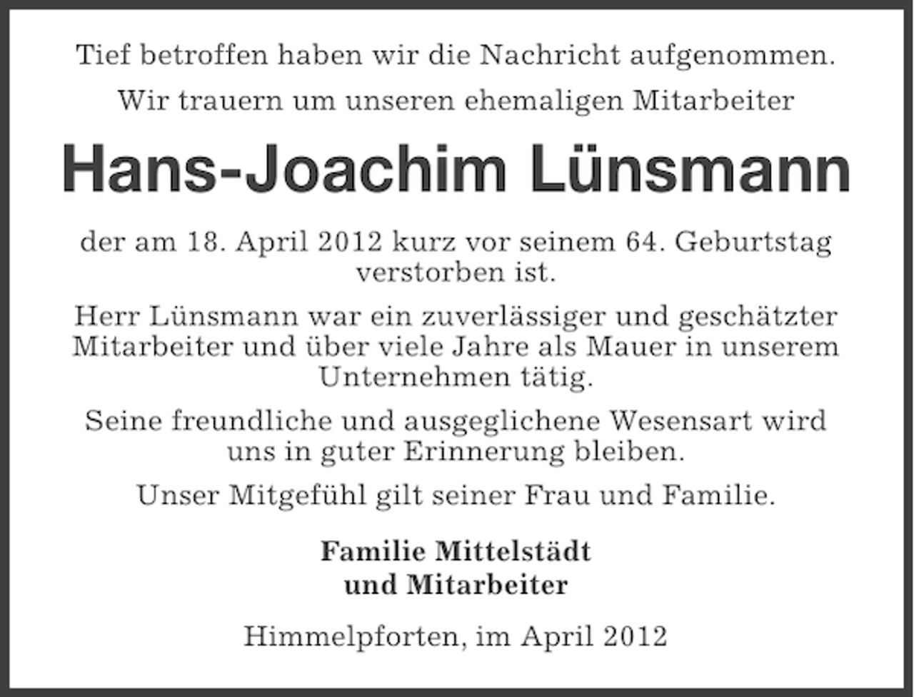 <p>Tief betroffen haben wir die Nachricht aufgenommen.<br />Wir trauern um unseren ehemaligen Mitarbeiter</p><p>Hans-Joachim Lünsmann<br />der am 18. April 2012 kurz vor seinem 64. Geburtstag<br />verstorben ist.<br />Herr Lünsmann war ein zuverlässiger und geschätzter<br />Mitarbeiter und über viele Jahre als Mauer in unserem<br />Unternehmen tätig.<br />Seine freundliche und ausgeglichene Wesensart wird<br />uns in guter Erinnerung bleiben.<br />Unser Mitgefühl gilt seiner Frau und Familie.<br />Familie Mittelstädt<br />und Mitarbeiter<br />Himmelpforten, im April 2012</p>