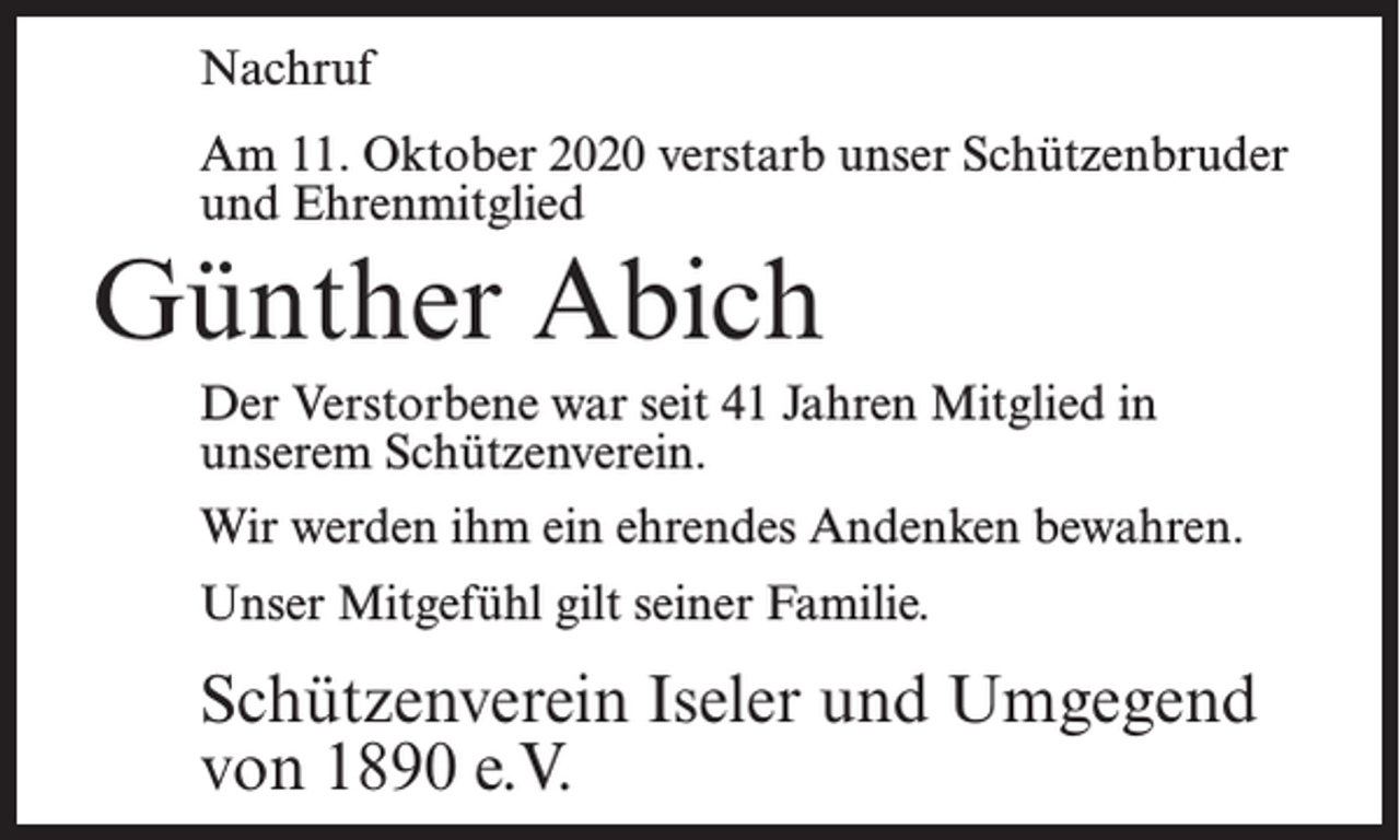 <p>Nachruf<br />Am 11. Oktober 2020 verstarb unser Schützenbruder<br />und Ehrenmitglied</p><p>Günther Abich<br />Der Verstorbene war seit 41 Jahren Mitglied in<br />unserem Schützenverein.<br />Wir werden ihm ein ehrendes Andenken bewahren.<br />Unser Mitgefühl gilt seiner Familie.</p><p>Schützenverein Iseler und Umgegend<br />von 1890 e.V.</p>
