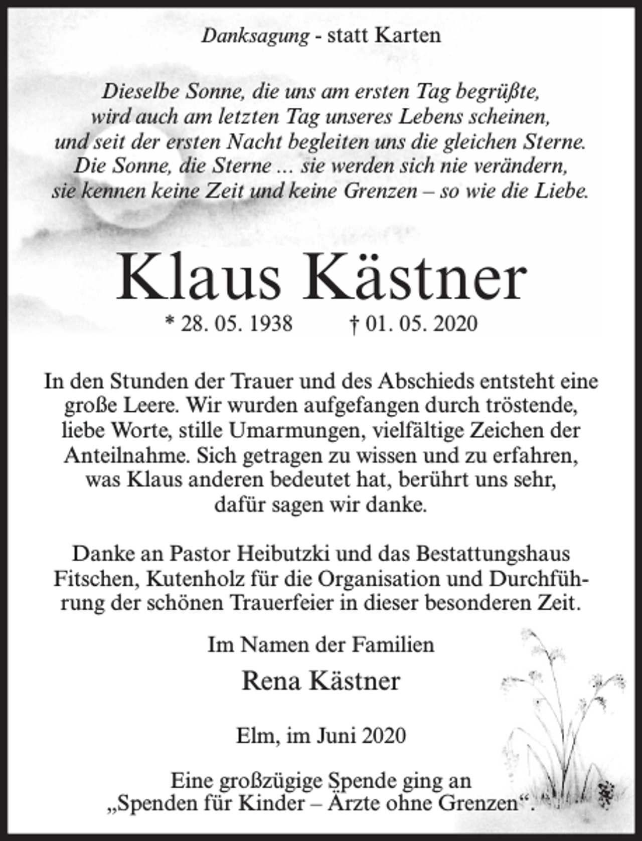 <p>Danksagung - statt Karten</p><p>Dieselbe Sonne, die uns am ersten Tag begrüßte,<br />wird auch am letzten Tag unseres Lebens scheinen,<br />und seit der ersten Nacht begleiten uns die gleichen Sterne.<br />Die Sonne, die Sterne ... sie werden sich nie verändern,<br />sie kennen keine Zeit und keine Grenzen – so wie die Liebe.</p><p>Klaus Kästner<br />* 28. 05. 1938</p><p>† 01. 05. 2020</p><p>In den Stunden der Trauer und des Abschieds entsteht eine<br />große Leere. Wir wurden aufgefangen durch tröstende,<br />liebe Worte, stille Umarmungen, vielfältige Zeichen der<br />Anteilnahme. Sich getragen zu wissen und zu erfahren,<br />was Klaus anderen bedeutet hat, berührt uns sehr,<br />dafür sagen wir danke.<br />Danke an Pastor Heibutzki und das Bestattungshaus<br />Fitschen, Kutenholz für die Organisation und Durchführung der schönen Trauerfeier in dieser besonderen Zeit.<br />Im Namen der Familien</p><p>Rena Kästner<br />Elm, im Juni 2020<br />Eine großzügige Spende ging an<br />„Spenden für Kinder – Ärzte ohne Grenzen“.</p>