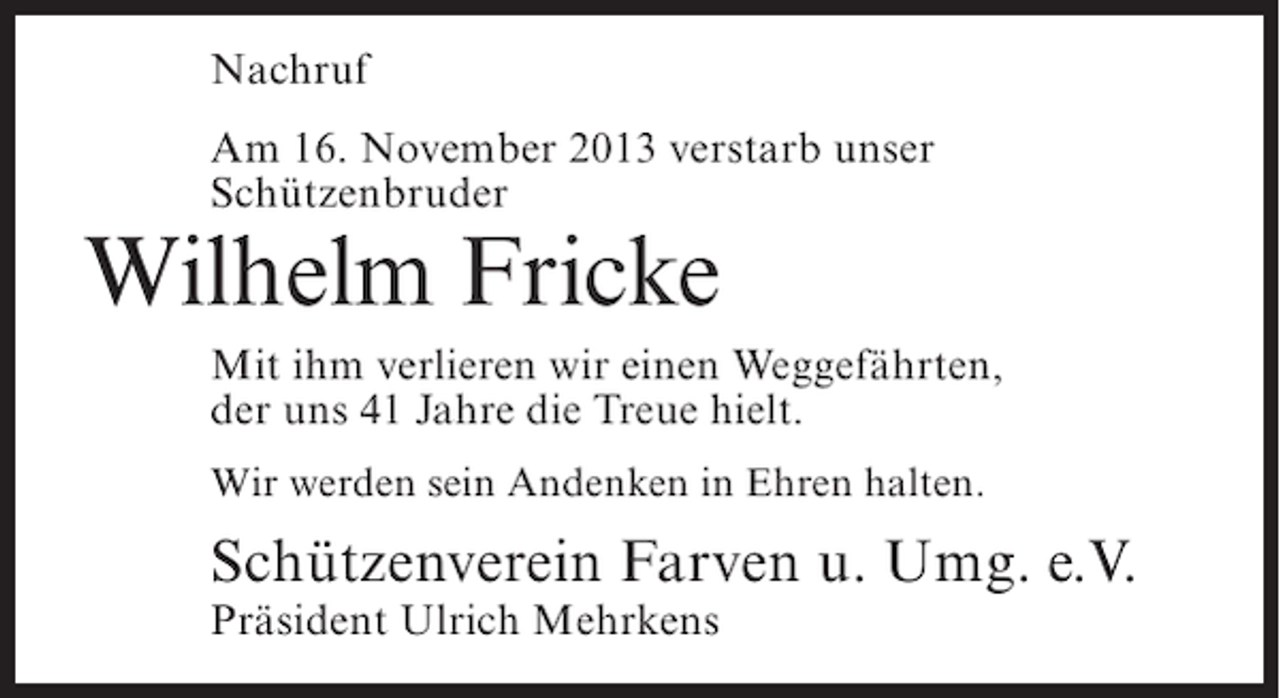 <p>Nachruf<br />Am 16. November 2013 verstarb unser<br />Schützenbruder</p><p>Wilhelm Fricke</p><p>Mit ihm verlieren wir einen Weggefährten,<br />der uns 41 Jahre die Treue hielt.<br />Wir werden sein Andenken in Ehren halten.</p><p>Schützenverein Farven u. Umg. e.V.<br />Präsident Ulrich Mehrkens</p>