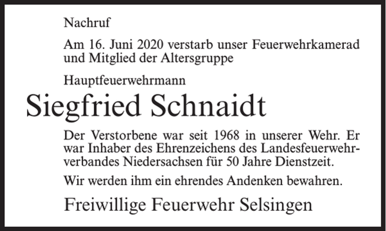 <p>Nachruf<br />Am 16. Juni 2020 verstarb unser Feuerwehrkamerad<br />und Mitglied der Altersgruppe<br />Hauptfeuerwehrmann</p><p>Siegfried Schnaidt<br />Der Verstorbene war seit 1968 in unserer Wehr. Er<br />war Inhaber des Ehrenzeichens des Landesfeuerwehrverbandes Niedersachsen für 50 Jahre Dienstzeit.<br />Wir werden ihm ein ehrendes Andenken bewahren.</p><p>Freiwillige Feuerwehr Selsingen</p>
