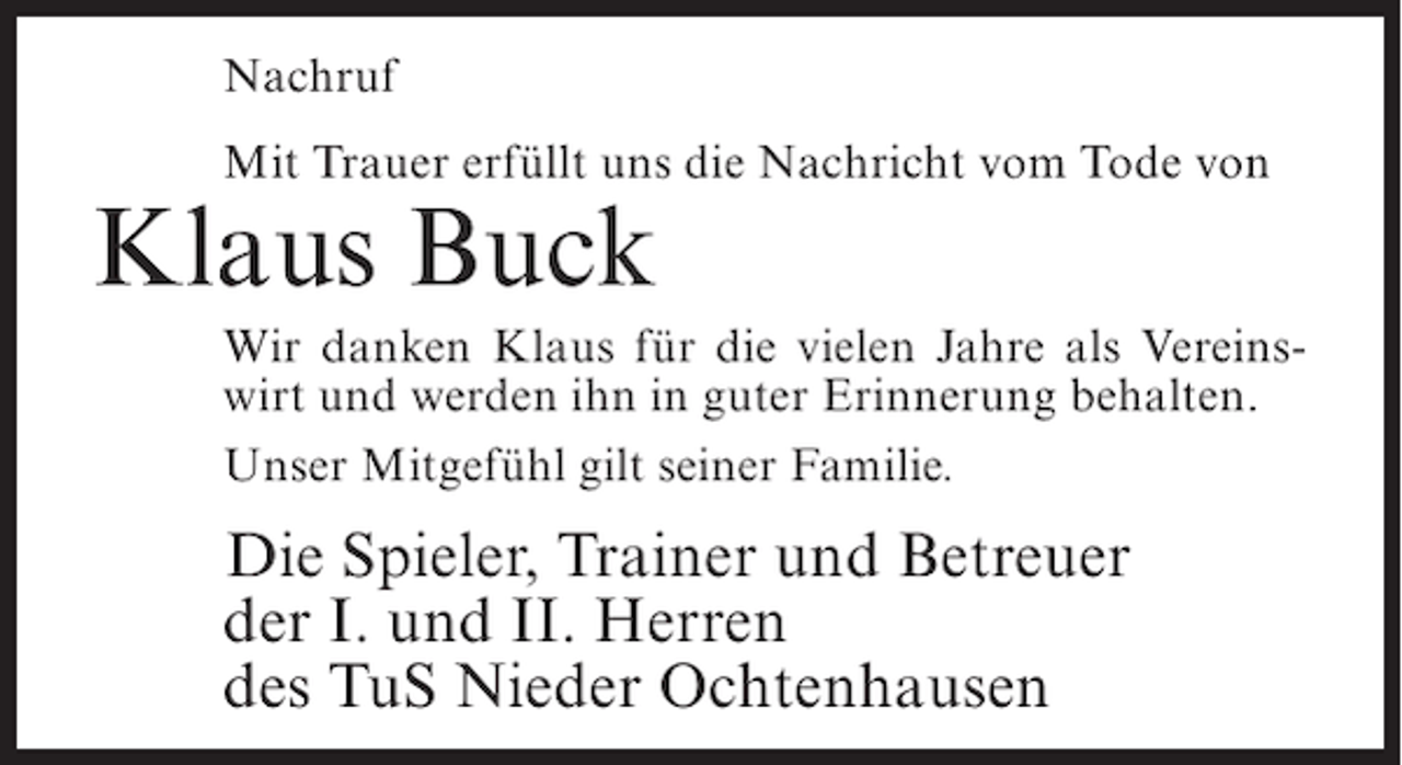 <p>Nachruf<br />Mit Trauer erfüllt uns die Nachricht vom Tode von</p><p>Klaus Buck<br />Wir danken Klaus für die vielen Jahre als Vereinswirt und werden ihn in guter Erinnerung behalten.<br />Unser Mitgefühl gilt seiner Familie.</p><p>Die Spieler, Trainer und Betreuer<br />der I. und II. Herren<br />des TuS Nieder Ochtenhausen</p>