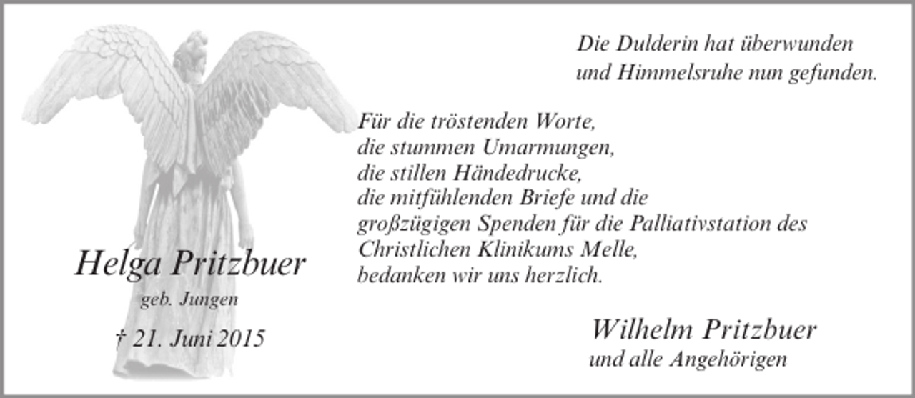 <p>Die Dulderin hat überwunden<br />und Himmelsruhe nun gefunden.</p><p>Helga Pritzbuer<br />geb. Jungen</p><p>† 21. Juni 2015</p><p>Für die tröstenden Worte,<br />die stummen Umarmungen,<br />die stillen Händedrucke,<br />die mitfühlenden Briefe und die<br />großzügigen Spenden für die Palliativstation des<br />Christlichen Klinikums Melle,<br />bedanken wir uns herzlich.</p><p>Wilhelm Pritzbuer<br />und alle Angehörigen</p>