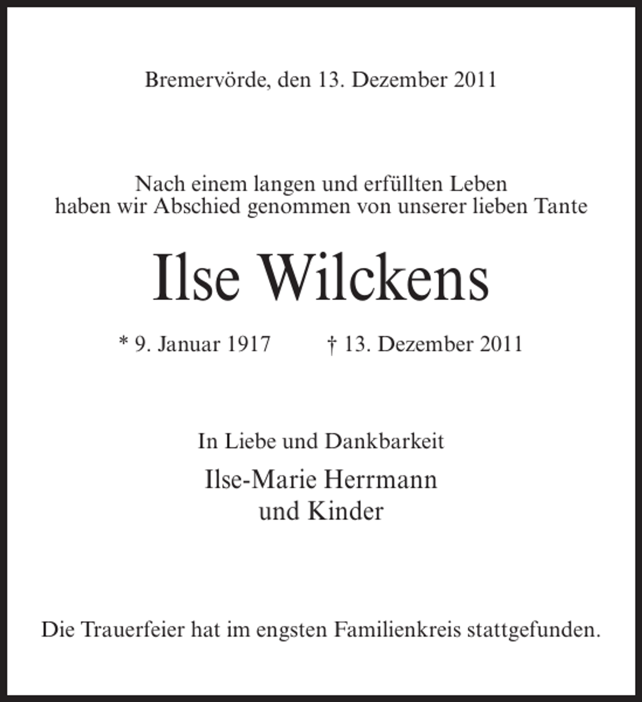 <p>Bremervörde, den 13. Dezember 2011</p><p>Nach einem langen und erfüllten Leben<br />haben wir Abschied genommen von unserer lieben Tante</p><p>Ilse Wilckens<br />* 9. Januar 1917</p><p>† 13. Dezember 2011</p><p>In Liebe und Dankbarkeit</p><p>Ilse-Marie Herrmann<br />und Kinder</p><p>Die Trauerfeier hat im engsten Familienkreis stattgefunden.</p>