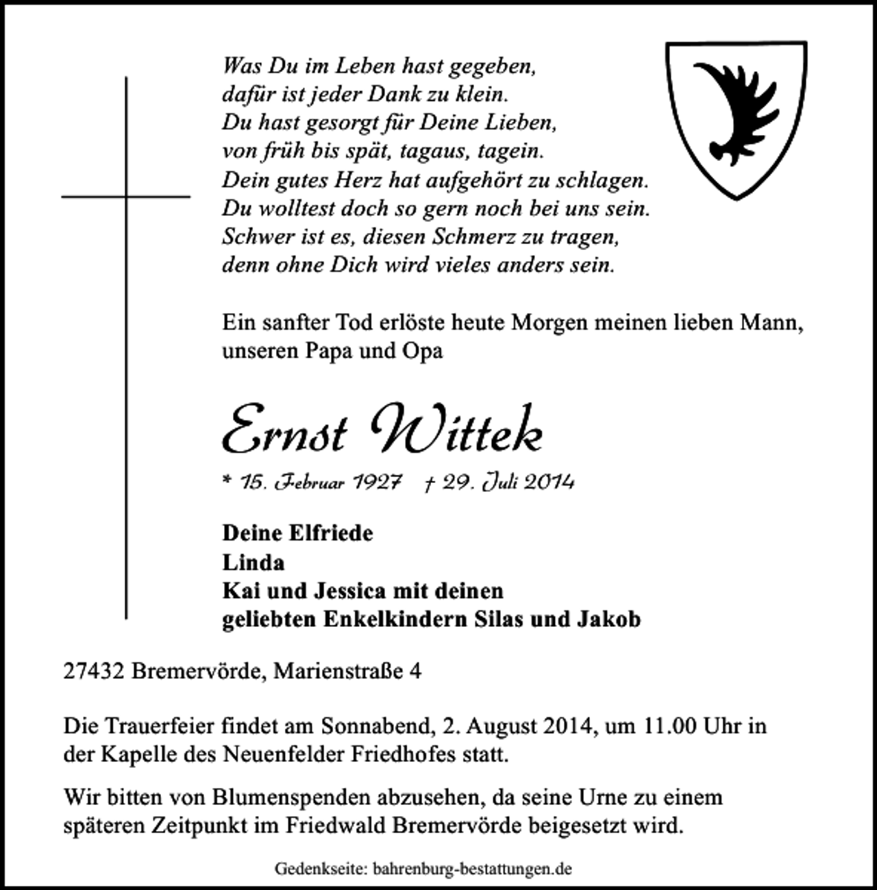 <p>Was Du im Leben hast gegeben,<br />dafür ist jeder Dank zu klein.<br />Du hast gesorgt für Deine Lieben,<br />von früh bis spät, tagaus, tagein.<br />Dein gutes Herz hat aufgehört zu schlagen.<br />Du wolltest doch so gern noch bei uns sein.<br />Schwer ist es, diesen Schmerz zu tragen,<br />denn ohne Dich wird vieles anders sein.<br />Ein sanfter Tod erlöste heute Morgen meinen lieben Mann,<br />unseren Papa und Opa</p><p>Ernst Wittek</p><p>* 15. Februar 1927 † 29. Juli 2014<br />Deine Elfriede<br />Linda<br />Kai und Jessica mit deinen<br />geliebten Enkelkindern Silas und Jakob<br />27432 Bremervörde, Marienstraße 4<br />Die Trauerfeier findet am Sonnabend, 2. August 2014, um 11.00 Uhr in<br />der Kapelle des Neuenfelder Friedhofes statt.<br />Wir bitten von Blumenspenden abzusehen, da seine Urne zu einem<br />späteren Zeitpunkt im Friedwald Bremervörde beigesetzt wird.<br />Gedenkseite: bahrenburg-bestattungen.de</p>