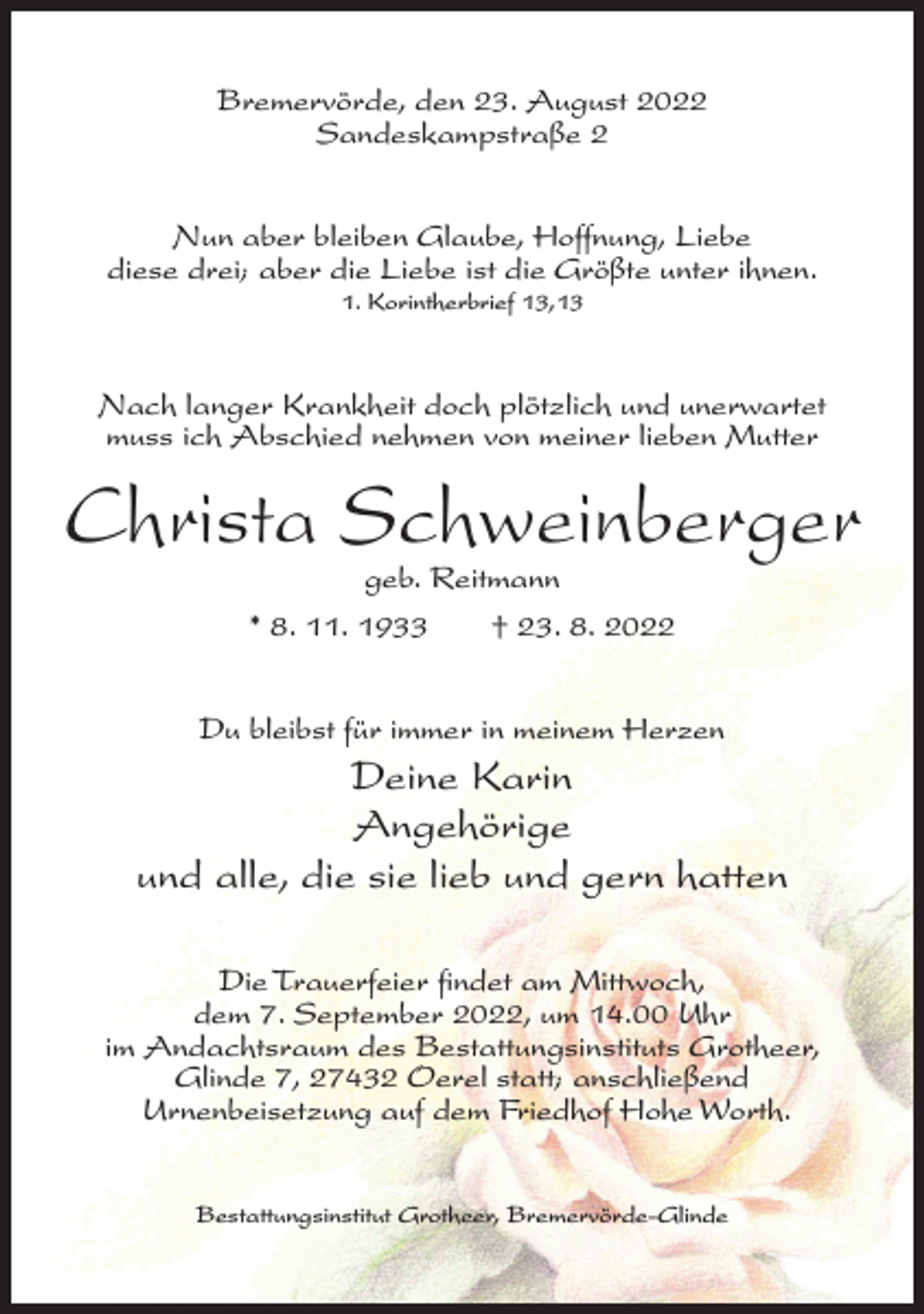 <p>Bremervörde, den 23. August 2022<br />Sandeskampstraße 2<br />Nun aber bleiben Glaube, Hoffnung, Liebe<br />diese drei; aber die Liebe ist die Größte unter ihnen.<br />1. Korintherbrief 13,13</p><p>Nach langer Krankheit doch plötzlich und unerwartet<br />muss ich Abschied nehmen von meiner lieben Mutter</p><p>Christa Schweinberger<br />geb. Reitmann<br />* 8. 11. 1933<br />† 23. 8. 2022</p><p>Du bleibst für immer in meinem Herzen</p><p>Deine Karin<br />Angehörige<br />und alle, die sie lieb und gern hatten<br />Die Trauerfeier findet am Mittwoch,<br />dem 7. September 2022, um 14.00 Uhr<br />im Andachtsraum des Bestattungsinstituts Grotheer,<br />Glinde 7, 27432 Oerel statt; anschließend<br />Urnenbeisetzung auf dem Friedhof Hohe Worth.<br />Bestattungsinstitut Grotheer, Bremervörde-Glinde</p>