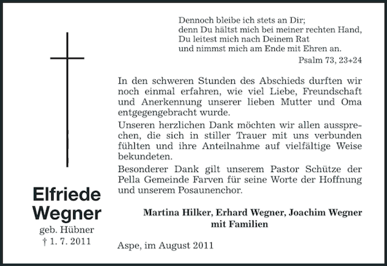 <p>Dennoch bleibe ich stets an Dir;<br />denn Du hältst mich bei meiner rechten Hand,<br />Du leitest mich nach Deinem Rat<br />und nimmst mich am Ende mit Ehren an.<br />Psalm 73, 23+24</p><p>Elfriede<br />Wegner<br />geb. Hübner<br />† 1. 7. 2011</p><p>In den schweren Stunden des Abschieds durften wir<br />noch einmal erfahren, wie viel Liebe, Freundschaft<br />und Anerkennung unserer lieben Mutter und Oma<br />entgegengebracht wurde.<br />Unseren herzlichen Dank möchten wir allen aussprechen, die sich in stiller Trauer mit uns verbunden<br />fühlten und ihre Anteilnahme auf vielfältige Weise<br />bekundeten.<br />Besonderer Dank gilt unserem Pastor Schütze der<br />Pella Gemeinde Farven für seine Worte der Hoffnung<br />und unserem Posaunenchor.<br />Martina Hilker, Erhard Wegner, Joachim Wegner<br />mit Familien<br />Aspe, im August 2011</p>