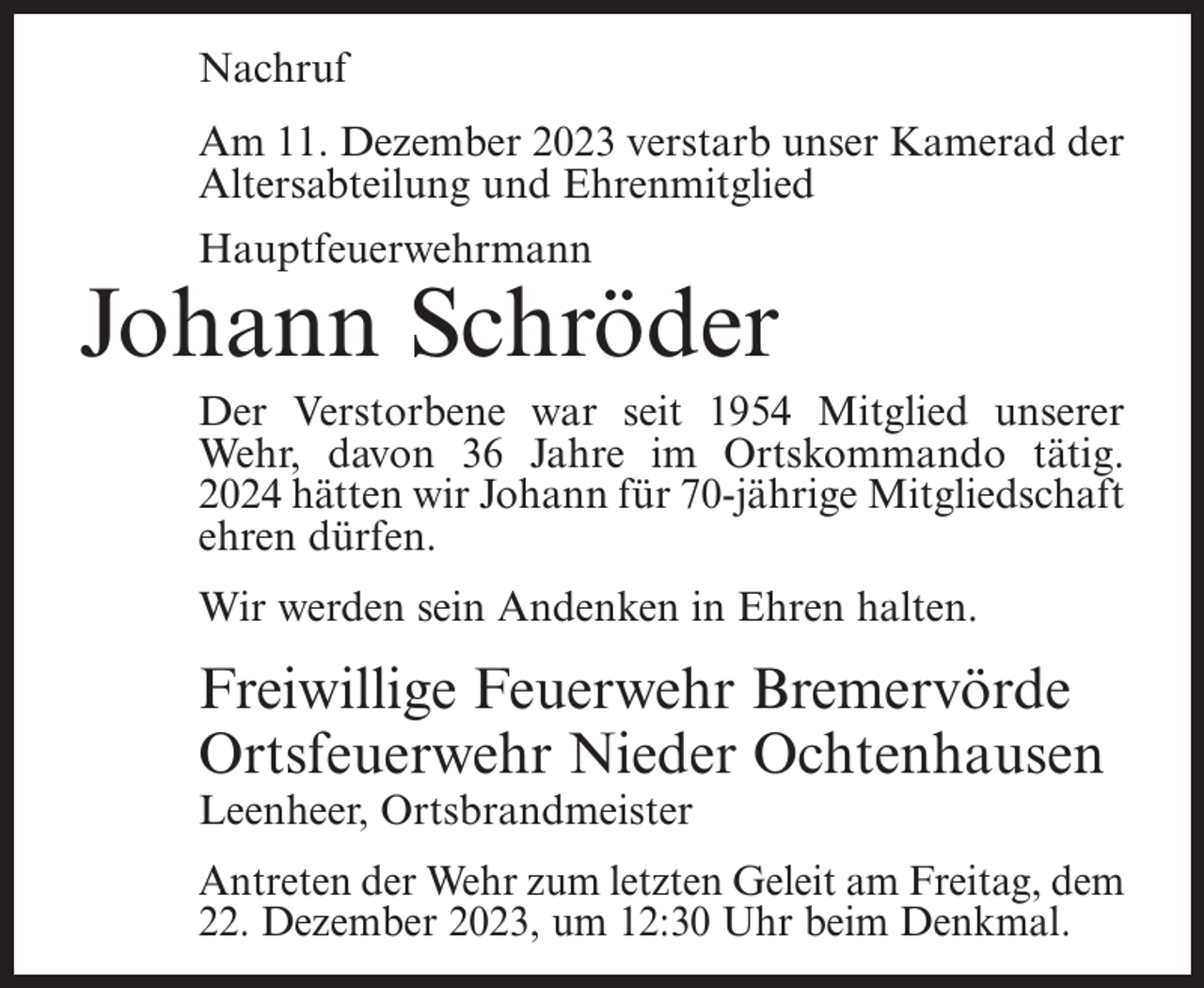 <p>Nachruf<br />Am 11. Dezember 2023 verstarb unser Kamerad der<br />Altersabteilung und Ehrenmitglied<br />Hauptfeuerwehrmann</p><p>Johann Schröder<br />Der Verstorbene war seit 1954 Mitglied unserer<br />Wehr, davon 36 Jahre im Ortskommando tätig.<br />2024 hätten wir Johann für 70-jährige Mitgliedschaft<br />ehren dürfen.<br />Wir werden sein Andenken in Ehren halten.</p><p>Freiwillige Feuerwehr Bremervörde<br />Ortsfeuerwehr Nieder Ochtenhausen<br />Leenheer, Ortsbrandmeister</p><p>Antreten der Wehr zum letzten Geleit am Freitag, dem<br />22. Dezember 2023, um 12:30 Uhr beim Denkmal.</p>