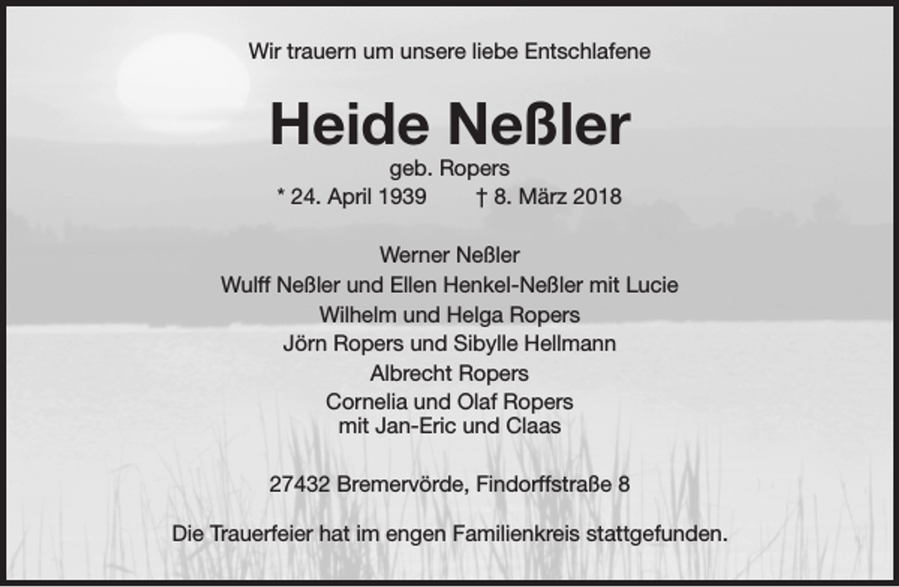 <p>Wir trauern um unsere liebe Entschlafene</p><p>Heide Neßler<br />geb. Ropers<br />* 24. April 1939<br />† 8. März 2018</p><p>Werner Neßler<br />Wulff Neßler und Ellen Henkel-Neßler mit Lucie<br />Wilhelm und Helga Ropers<br />Jörn Ropers und Sibylle Hellmann<br />Albrecht Ropers<br />Cornelia und Olaf Ropers<br />mit Jan-Eric und Claas<br />27432 Bremervörde, Findorffstraße 8<br />Die Trauerfeier hat im engen Familienkreis stattgefunden.</p>