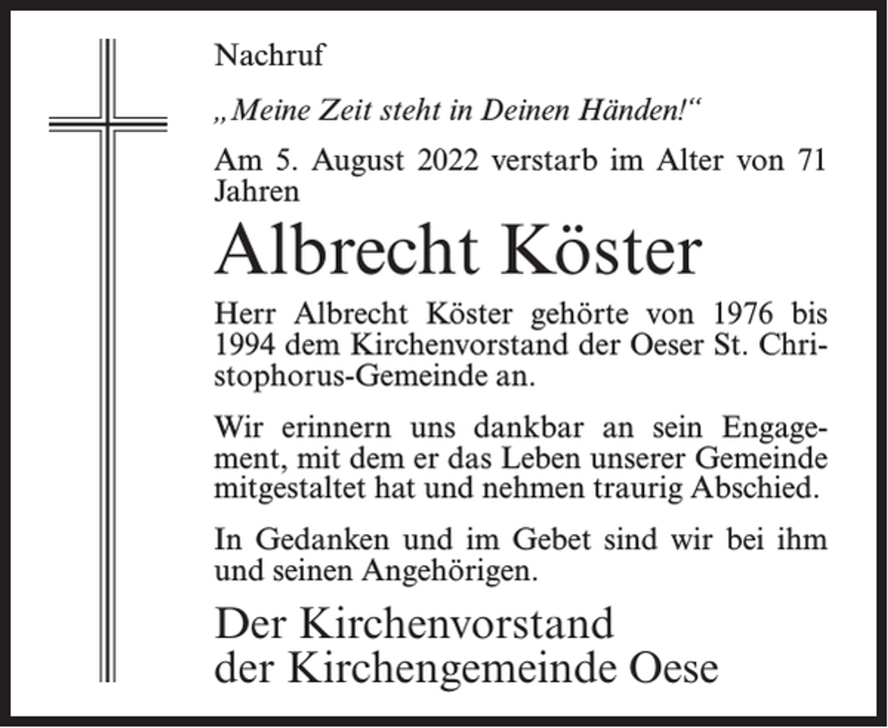 <p>Nachruf<br />„Meine Zeit steht in Deinen Händen!“<br />Am 5. August 2022 verstarb im Alter von 71<br />Jahren</p><p>Albrecht Köster</p><p>Herr Albrecht Köster gehörte von 1976 bis<br />1994 dem Kirchenvorstand der Oeser St. Christophorus-Gemeinde an.<br />Wir erinnern uns dankbar an sein Engagement, mit dem er das Leben unserer Gemeinde<br />mitgestaltet hat und nehmen traurig Abschied.<br />In Gedanken und im Gebet sind wir bei ihm<br />und seinen Angehörigen.</p><p>Der Kirchenvorstand<br />der Kirchengemeinde Oese</p>