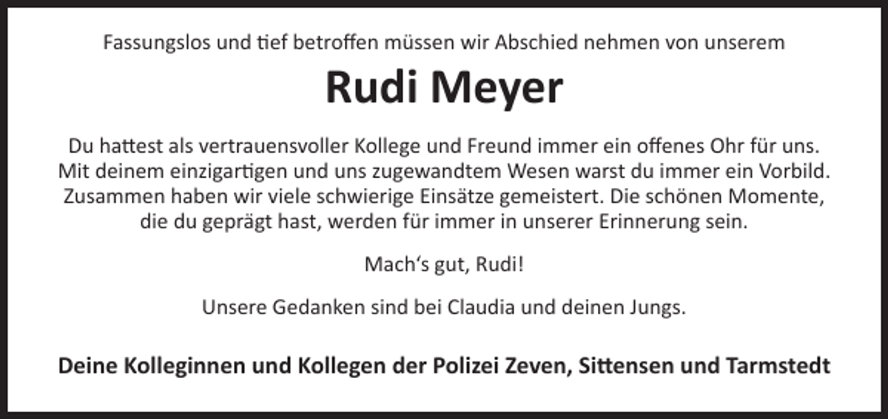 <p>Fassungslos und tief betroffen müssen wir Abschied nehmen von unserem</p><p>Rudi Meyer</p><p>Du hattest als vertrauensvoller Kollege und Freund immer ein offenes Ohr für uns.<br />Mit deinem einzigartigen und uns zugewandtem Wesen warst du immer ein Vorbild.<br />Zusammen haben wir viele schwierige Einsätze gemeistert. Die schönen Momente,<br />die du geprägt hast, werden für immer in unserer Erinnerung sein.<br />Mach‘s gut, Rudi!<br />Unsere Gedanken sind bei Claudia und deinen Jungs.</p><p>Deine Kolleginnen und Kollegen der Polizei Zeven, Sittensen und Tarmstedt</p>
