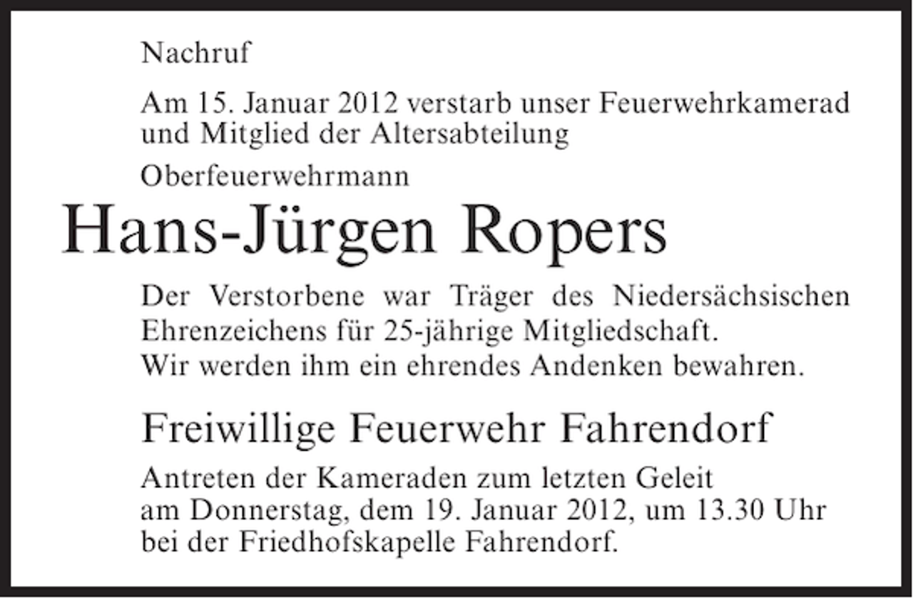 <p>Nachruf<br />Am 15. Januar 2012 verstarb unser Feuerwehrkamerad<br />und Mitglied der Altersabteilung<br />Oberfeuerwehrmann</p><p>Hans-Jürgen Ropers<br />Der Verstorbene war Träger des Niedersächsischen<br />Ehrenzeichens für 25-jährige Mitgliedschaft.<br />Wir werden ihm ein ehrendes Andenken bewahren.</p><p>Freiwillige Feuerwehr Fahrendorf<br />Antreten der Kameraden zum letzten Geleit<br />am Donnerstag, dem 19. Januar 2012, um 13.30 Uhr<br />bei der Friedhofskapelle Fahrendorf.</p>