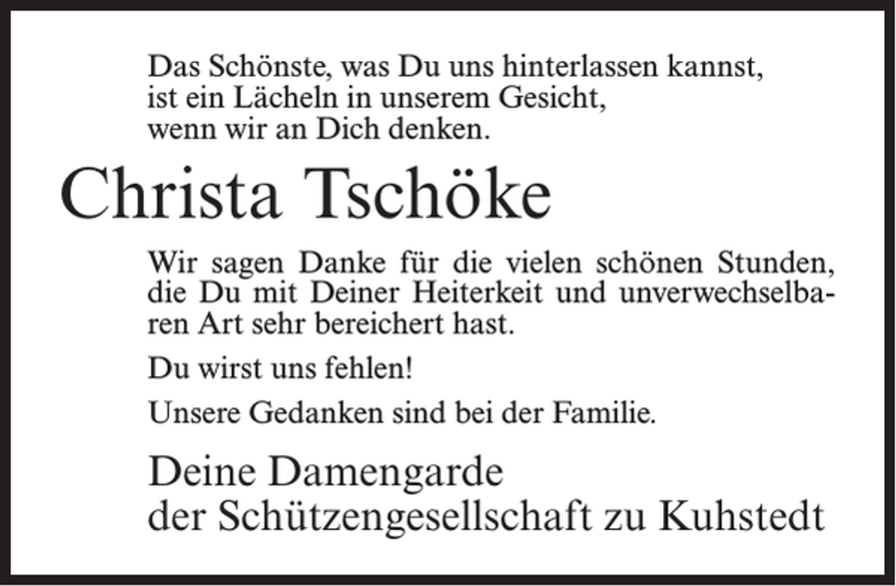 <p>Das Schönste, was Du uns hinterlassen kannst,<br />ist ein Lächeln in unserem Gesicht,<br />wenn wir an Dich denken.</p><p>Christa Tschöke<br />Wir sagen Danke für die vielen schönen Stunden,<br />die Du mit Deiner Heiterkeit und unverwechselbaren Art sehr bereichert hast.<br />Du wirst uns fehlen!<br />Unsere Gedanken sind bei der Familie.</p><p>Deine Damengarde<br />der Schützengesellschaft zu Kuhstedt</p>
