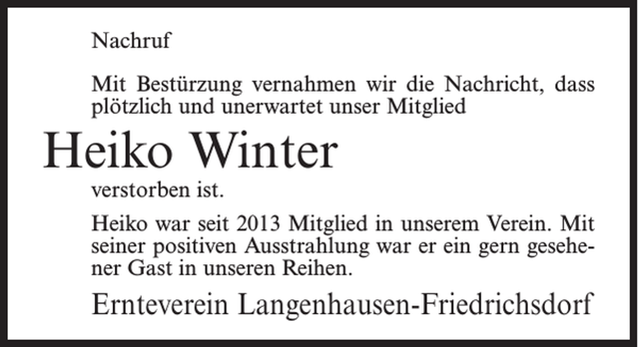 <p>Nachruf<br />Mit Bestürzung vernahmen wir die Nachricht, dass<br />plötzlich und unerwartet unser Mitglied</p><p>Heiko Winter<br />verstorben ist.</p><p>Heiko war seit 2013 Mitglied in unserem Verein. Mit<br />seiner positiven Ausstrahlung war er ein gern gesehener Gast in unseren Reihen.</p><p>Ernteverein Langenhausen-Friedrichsdorf</p>