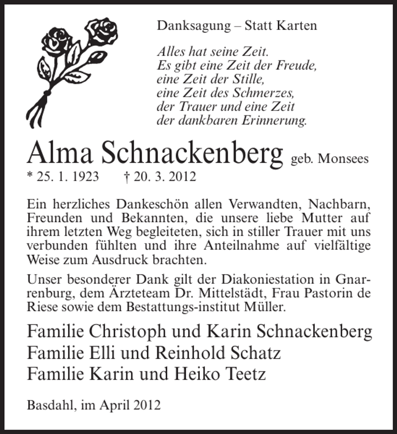 <p>Danksagung – Statt Karten<br />Alles hat seine Zeit.<br />Es gibt eine Zeit der Freude,<br />eine Zeit der Stille,<br />eine Zeit des Schmerzes,<br />der Trauer und eine Zeit<br />der dankbaren Erinnerung.</p><p>Alma Schnackenberg geb. Monsees<br />* 25. 1. 1923</p><p>† 20. 3. 2012</p><p>Ein herzliches Dankeschön allen Verwandten, Nachbarn,<br />Freunden und Bekannten, die unsere liebe Mutter auf<br />ihrem letzten Weg begleiteten, sich in stiller Trauer mit uns<br />verbunden fühlten und ihre Anteilnahme auf vielfältige<br />Weise zum Ausdruck brachten.<br />Unser besonderer Dank gilt der Diakoniestation in Gnarrenburg, dem Ärzteteam Dr. Mittelstädt, Frau Pastorin de<br />Riese sowie dem Bestattungs-institut Müller.</p><p>Familie Christoph und Karin Schnackenberg<br />Familie Elli und Reinhold Schatz<br />Familie Karin und Heiko Teetz<br />Basdahl, im April 2012</p>