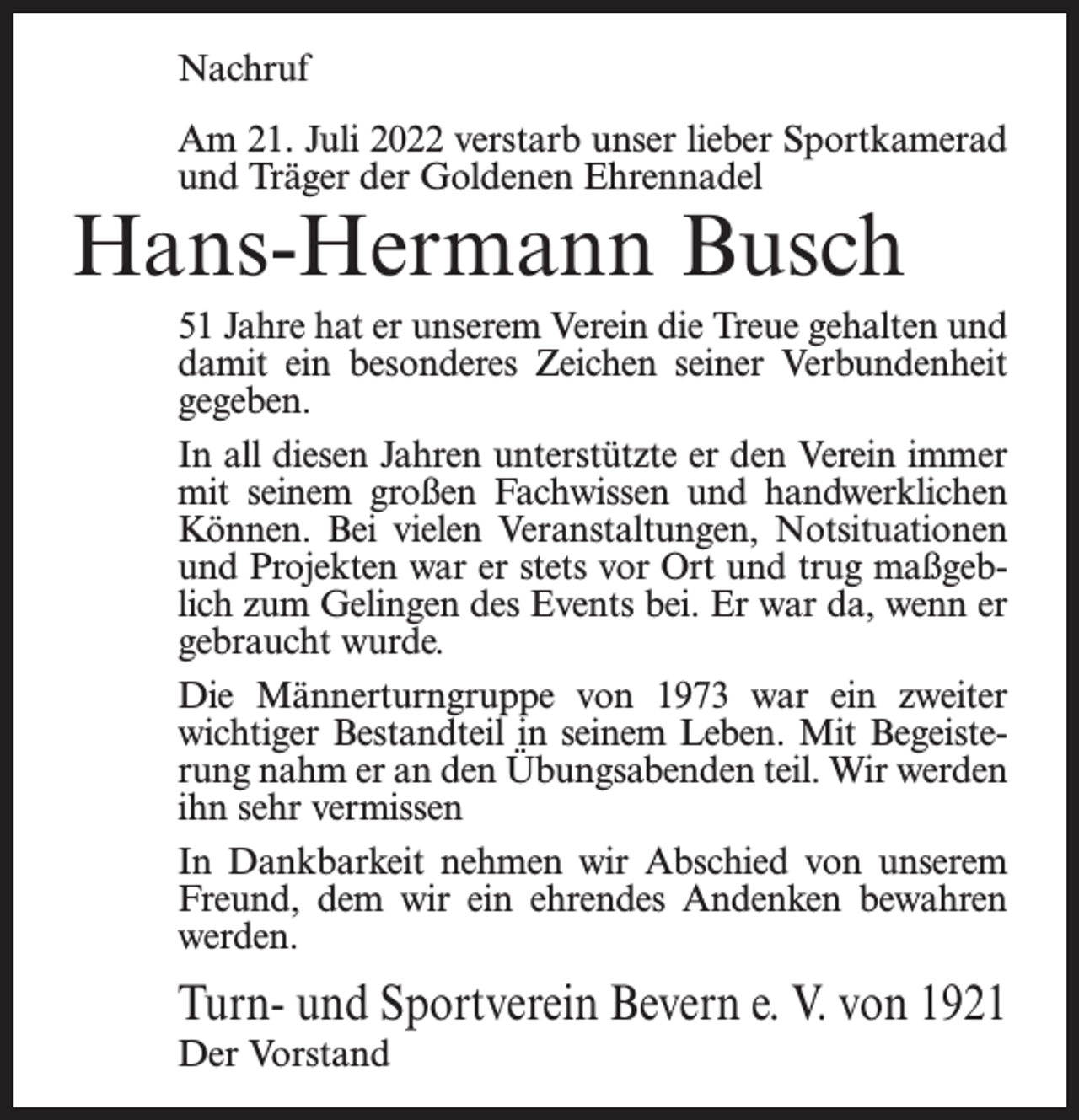 <p>Nachruf<br />Am 21. Juli 2022 verstarb unser lieber Sportkamerad<br />und Träger der Goldenen Ehrennadel</p><p>Hans-Hermann Busch</p><p>51 Jahre hat er unserem Verein die Treue gehalten und<br />damit ein besonderes Zeichen seiner Verbundenheit<br />gegeben.<br />In all diesen Jahren unterstützte er den Verein immer<br />mit seinem großen Fachwissen und handwerklichen<br />Können. Bei vielen Veranstaltungen, Notsituationen<br />und Projekten war er stets vor Ort und trug maßgeblich zum Gelingen des Events bei. Er war da, wenn er<br />gebraucht wurde.<br />Die Männerturngruppe von 1973 war ein zweiter<br />wichtiger Bestandteil in seinem Leben. Mit Begeisterung nahm er an den Übungsabenden teil. Wir werden<br />ihn sehr vermissen<br />In Dankbarkeit nehmen wir Abschied von unserem<br />Freund, dem wir ein ehrendes Andenken bewahren<br />werden.</p><p>Turn- und Sportverein Bevern e. V. von 1921<br />Der Vorstand</p>
