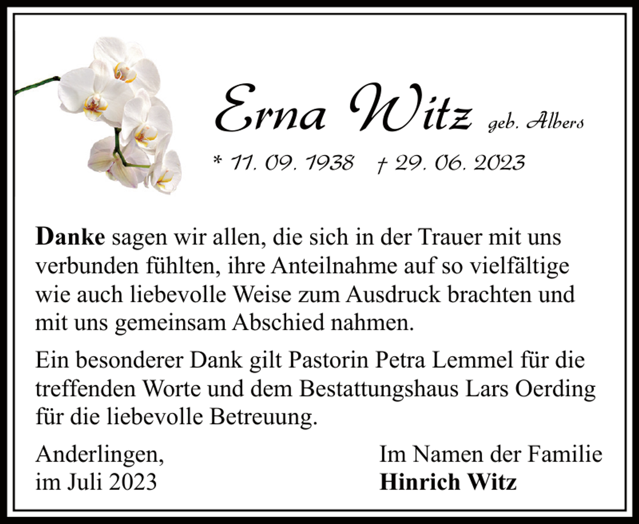<p>Erna Witz</p><p>geb. Albers</p><p>* 11. 09. 1938 † 29. 06. 2023</p><p>Danke sagen wir allen, die sich in der Trauer mit uns</p><p>verbunden fühlten, ihre Anteilnahme auf so vielfältige<br />wie auch liebevolle Weise zum Ausdruck brachten und<br />mit uns gemeinsam Abschied nahmen.<br />Ein besonderer Dank gilt Pastorin Petra Lemmel für die<br />treffenden Worte und dem Bestattungshaus Lars Oerding<br />für die liebevolle Betreuung.<br />Anderlingen,<br />im Juli 2023</p><p>Im Namen der Familie<br />Hinrich Witz</p>