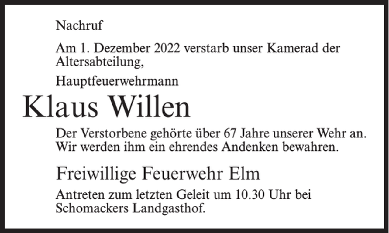 <p>Nachruf<br />Am 1. Dezember 2022 verstarb unser Kamerad der<br />Altersabteilung,<br />Hauptfeuerwehrmann</p><p>Klaus Willen</p><p>Der Verstorbene gehörte über 67 Jahre unserer Wehr an.<br />Wir werden ihm ein ehrendes Andenken bewahren.</p><p>Freiwillige Feuerwehr Elm<br />Antreten zum letzten Geleit um 10.30 Uhr bei<br />Schomackers Landgasthof.</p>