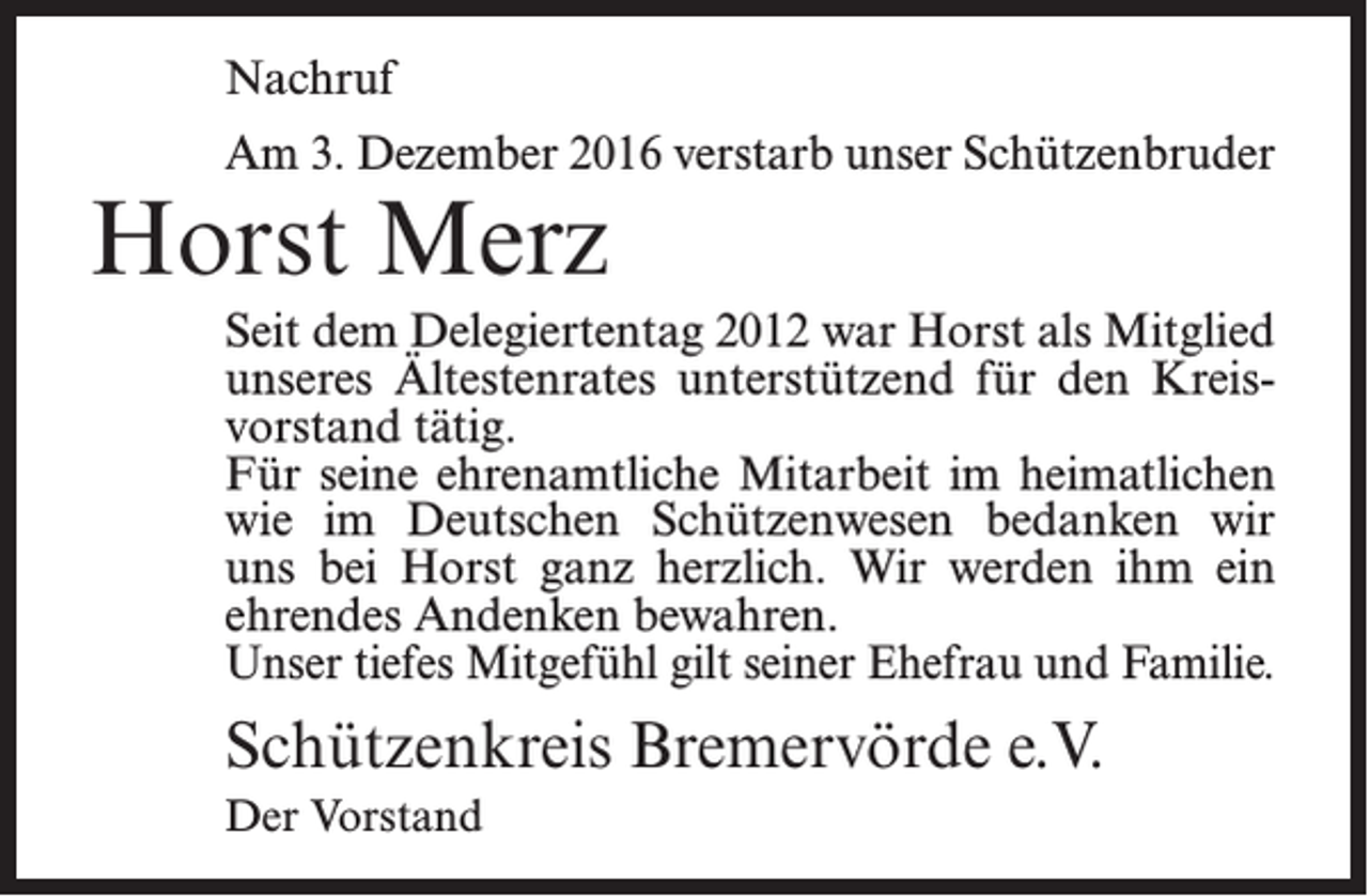 <p>Nachruf<br />Am 3. Dezember 2016 verstarb unser ­Schützenbruder</p><p>Horst Merz</p><p>Seit dem Delegiertentag 2012 war Horst als Mitglied<br />unseres Ältestenrates unterstützend für den Kreisvorstand tätig.<br />Für seine ehrenamtliche Mitarbeit im heimatlichen<br />wie im Deutschen Schützenwesen bedanken wir<br />uns bei Horst ganz herzlich. Wir werden ihm ein<br />ehrendes Andenken bewahren.<br />Unser tiefes Mitgefühl gilt seiner Ehefrau und Familie.</p><p>Schützenkreis Bremervörde e.V.<br />Der Vorstand</p>
