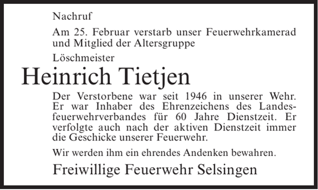 <p>Nachruf<br />Am 25. Februar verstarb unser Feuerwehrkamerad<br />und Mitglied der Altersgruppe<br />Löschmeister</p><p>Heinrich Tietjen</p><p>Der Verstorbene war seit 1946 in unserer Wehr.<br />Er war Inhaber des Ehrenzeichens des Landesfeuerwehrverbandes für 60 Jahre Dienstzeit. Er<br />verfolgte auch nach der aktiven Dienstzeit immer<br />die Geschicke unserer Feuerwehr.<br />Wir werden ihm ein ehrendes Andenken bewahren.</p><p>Freiwillige Feuerwehr Selsingen</p>