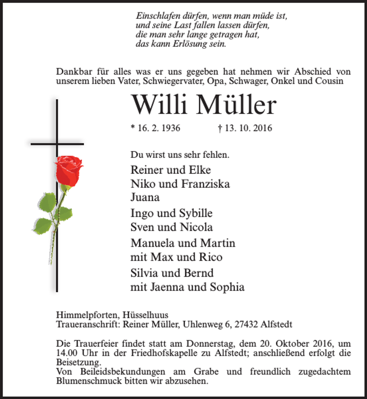 <p>Einschlafen dürfen, wenn man müde ist,<br />und seine Last fallen lassen dürfen,<br />die man sehr lange getragen hat,<br />das kann Erlösung sein.<br />Dankbar für alles was er uns gegeben hat nehmen wir Abschied von<br />unserem lieben Vater, Schwiegervater, Opa, Schwager, Onkel und Cousin</p><p>Willi Müller<br />* 16. 2. 1936 † 13. 10. 2016<br />Du wirst uns sehr fehlen.</p><p>Reiner und Elke<br />Niko und Franziska<br />Juana<br />Ingo und Sybille<br />Sven und Nicola<br />Manuela und Martin<br />mit Max und Rico<br />Silvia und Bernd<br />mit Jaenna und Sophia<br />Himmelpforten, Hüsselhuus<br />Traueranschrift: Reiner Müller, Uhlenweg 6, 27432 Alfstedt<br />Die Trauerfeier findet statt am Donnerstag, dem 20. Oktober 2016, um<br />14.00 Uhr in der Friedhofskapelle zu Alfstedt; anschließend erfolgt die<br />Beisetzung.<br />Von Beileidsbekundungen am Grabe und freundlich zugedachtem<br />Blumenschmuck bitten wir abzusehen.</p>