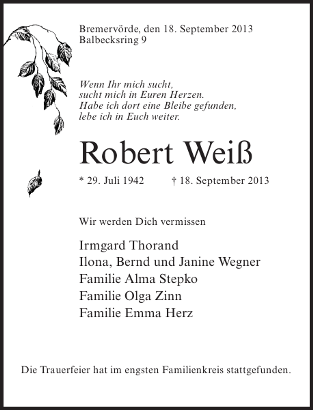<p>Bremervörde, den 18. September 2013<br />Balbecksring 9</p><p>Wenn Ihr mich sucht,<br />sucht mich in Euren Herzen.<br />Habe ich dort eine Bleibe gefunden,<br />lebe ich in Euch weiter.</p><p>Robert Weiß<br />* 29. Juli 1942 † 18. September 2013</p><p>Wir werden Dich vermissen</p><p>Irmgard Thorand<br />Ilona, Bernd und Janine Wegner<br />Familie Alma Stepko<br />Familie Olga Zinn<br />Familie Emma Herz</p><p>Die Trauerfeier hat im engsten Familienkreis stattgefunden.</p>