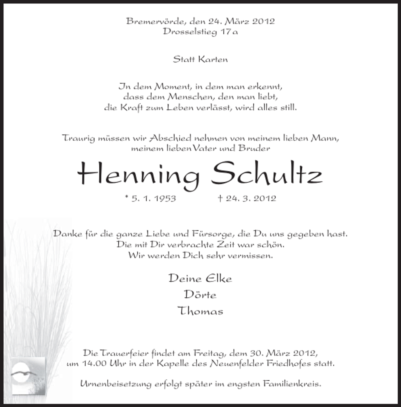 <p>Bremervörde, den 24. März 2012<br />Drosselstieg 17a<br />Statt Karten<br />In dem Moment, in dem man erkennt,<br />dass dem Menschen, den man liebt,<br />die Kraft zum Leben verlässt, wird alles still.<br />Traurig müssen wir Abschied nehmen von meinem lieben Mann,<br />meinem lieben Vater und Bruder</p><p>Henning Schultz<br />* 5. 1. 1953</p><p>† 24. 3. 2012</p><p>Danke für die ganze Liebe und Fürsorge, die Du uns gegeben hast.<br />Die mit Dir verbrachte Zeit war schön.<br />Wir werden Dich sehr vermissen.</p><p>Deine Elke<br />Dörte<br />Thomas<br />Die Trauerfeier findet am Freitag, dem 30. März 2012,<br />um 14.00 Uhr in der Kapelle des Neuenfelder Friedhofes statt.<br />Urnenbeisetzung erfolgt später im engsten Familienkreis.</p>