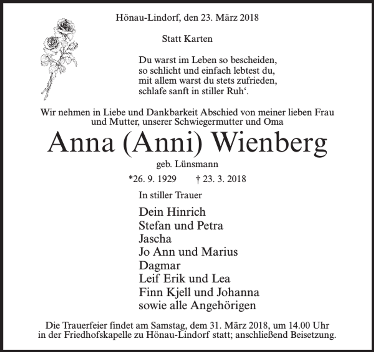 <p>Hönau-Lindorf, den 23. März 2018<br />Statt Karten<br />Du warst im Leben so bescheiden,<br />so schlicht und einfach lebtest du,<br />mit allem warst du stets zufrieden,<br />schlafe sanft in stiller Ruh‘.<br />Wir nehmen in Liebe und Dankbarkeit Abschied von meiner lieben Frau<br />und Mutter, unserer Schwiegermutter und Oma</p><p>Anna (Anni) Wienberg<br />geb. Lünsmann</p><p>*26. 9. 1929</p><p>† 23. 3. 2018</p><p>In stiller Trauer</p><p>Dein Hinrich<br />Stefan und Petra<br />Jascha<br />Jo Ann und Marius<br />Dagmar<br />Leif Erik und Lea<br />Finn Kjell und Johanna<br />sowie alle Angehörigen<br />Die Trauerfeier findet am Samstag, dem 31. März 2018, um 14.00 Uhr<br />in der Friedhofskapelle zu Hönau-Lindorf statt; anschließend Beisetzung.</p>