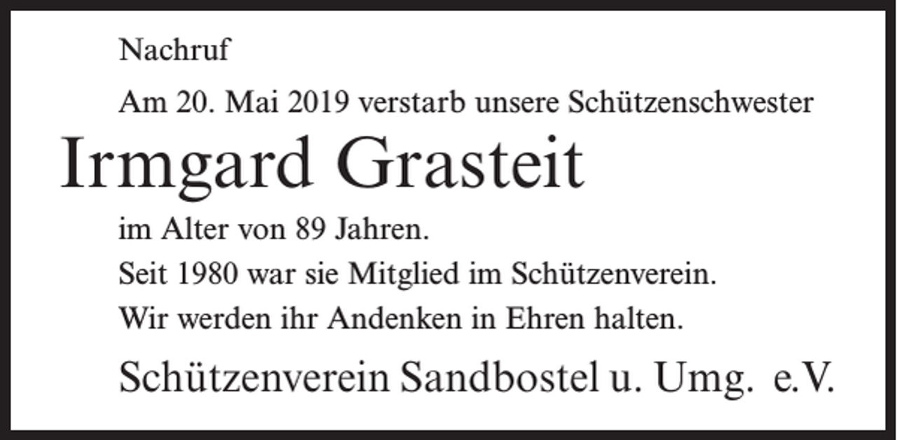 <p>Nachruf<br />Am 20. Mai 2019 verstarb unsere Schützenschwester</p><p>Irmgard Grasteit<br />im Alter von 89 Jahren.<br />Seit 1980 war sie Mitglied im Schützenverein.<br />Wir werden ihr Andenken in Ehren halten.</p><p>Schützenverein Sandbostel u. Umg. e.V.</p>