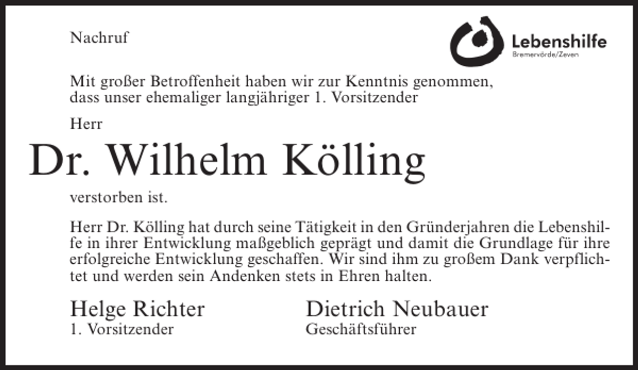 <p>Nachruf<br />Mit großer Betroffenheit haben wir zur Kenntnis genommen,<br />dass unser ehemaliger langjähriger 1. Vorsitzender<br />Herr</p><p>Dr. Wilhelm Kölling<br />verstorben ist.<br />Herr Dr. Kölling hat durch seine Tätigkeit in den Gründerjahren die Lebenshilfe in ihrer Entwicklung maßgeblich geprägt und damit die Grundlage für ihre<br />erfolgreiche Entwicklung geschaffen. Wir sind ihm zu großem Dank verpflichtet und werden sein Andenken stets in Ehren halten.</p><p>Helge Richter<br />1. Vorsitzender</p><p>Dietrich Neubauer<br />Geschäftsführer</p>