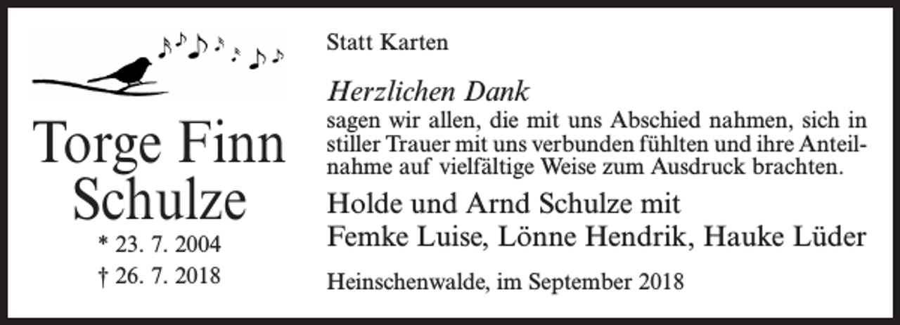 <p>Statt Karten</p><p>Torge Finn<br />Schulze<br />* 23. 7. 2004<br />† 26. 7. 2018</p><p>Herzlichen Dank</p><p>sagen wir allen, die mit uns Abschied nahmen, sich in<br />stiller Trauer mit uns verbunden fühlten und ihre Anteilnahme auf vielfältige Weise zum Ausdruck brachten.</p><p>Holde und Arnd Schulze mit<br />Femke Luise, Lönne Hendrik, Hauke Lüder<br />Heinschenwalde, im September 2018</p>
