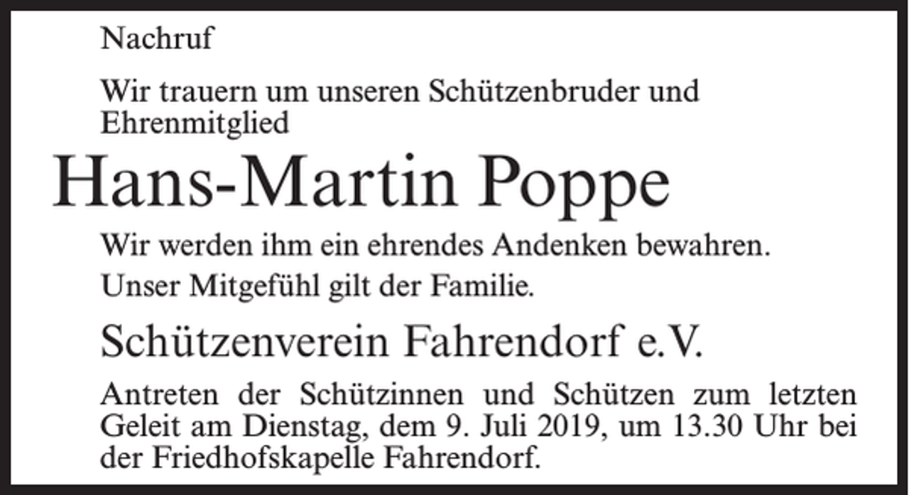 <p>Nachruf<br />Wir trauern um unseren Schützenbruder und<br />Ehrenmitglied</p><p>Hans-Martin Poppe</p><p>Wir werden ihm ein ehrendes Andenken bewahren.<br />Unser Mitgefühl gilt der Familie.</p><p>Schützenverein Fahrendorf e.V.<br />Antreten der Schützinnen und Schützen zum letzten<br />Geleit am Dienstag, dem 9. Juli 2019, um 13.30 Uhr bei<br />der Friedhofs­kapelle Fahrendorf.</p>