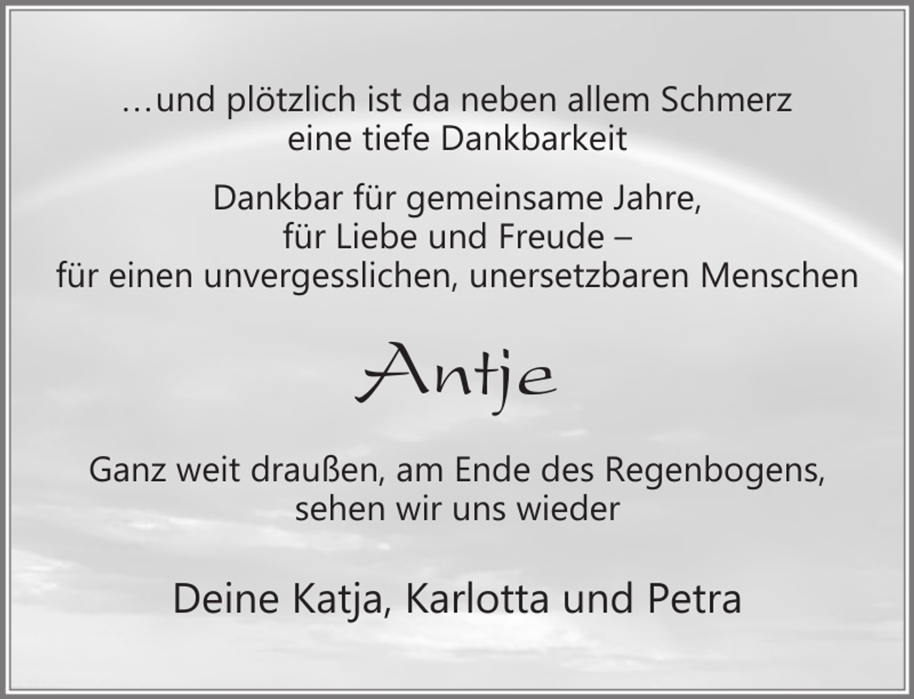 <p>...und plötzlich ist da neben allem Schmerz<br />eine tiefe Dankbarkeit<br />Dankbar für gemeinsame Jahre,<br />für Liebe und Freude –<br />für einen unvergesslichen, unersetzbaren Menschen</p><p>Antje<br />Ganz weit draußen, am Ende des Regenbogens,<br />sehen wir uns wieder</p><p>Deine Katja, Karlotta und Petra</p>