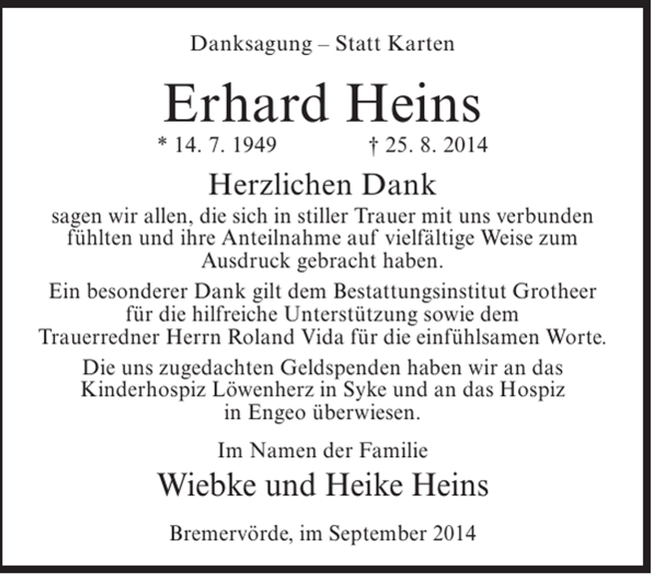 <p>Danksagung – Statt Karten</p><p>Erhard Heins</p><p>* 14. 7. 1949 † 25. 8. 2014</p><p>Herzlichen Dank</p><p>sagen wir allen, die sich in stiller Trauer mit uns verbunden<br />fühlten und ihre Anteilnahme auf vielfältige Weise zum<br />Ausdruck gebracht haben.<br />Ein besonderer Dank gilt dem Bestattungsinstitut Grotheer<br />für die hilfreiche Unterstützung sowie dem<br />Trauerredner Herrn Roland Vida für die einfühlsamen Worte.<br />Die uns zugedachten Geldspenden haben wir an das<br />Kinderhospiz Löwenherz in Syke und an das Hospiz<br />in Engeo überwiesen.<br />Im Namen der Familie</p><p>Wiebke und Heike Heins<br />Bremervörde, im September 2014</p>