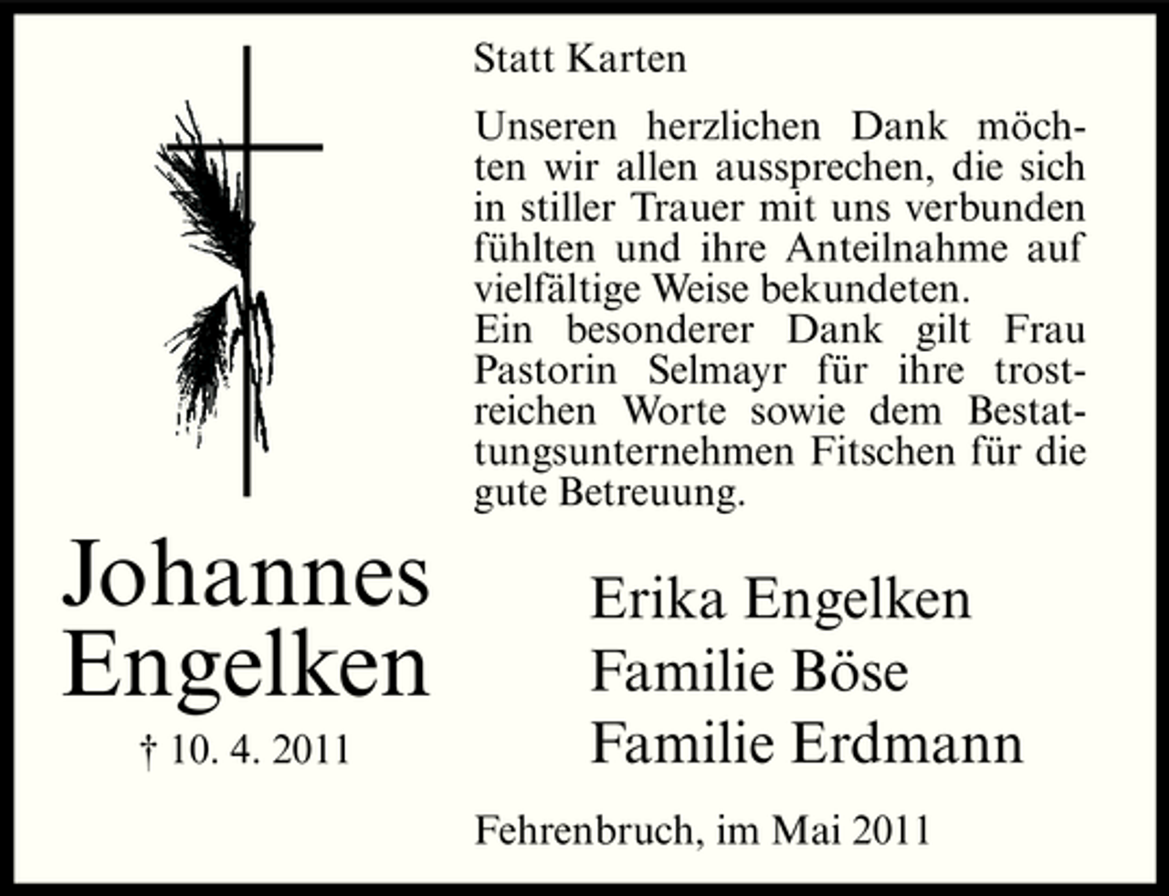 <p>Statt Karten Unseren herzlichen Dank möchten wir allen aussprechen, die sich in stiller Trauer mit uns verbunden fühlten und ihre Anteilnahme auf vielfältige Weise bekundeten. Ein besonderer Dank gilt Frau Pastorin Selmayr für ihre trostreichen Worte sowie dem Bestattungsunternehmen Fitschen für die gute Betreuung.</p><p>Johannes Engelken<br />† 10. 4. 2011</p><p>Erika Engelken Familie Böse Familie Erdmann<br />Fehrenbruch, im Mai 2011</p>